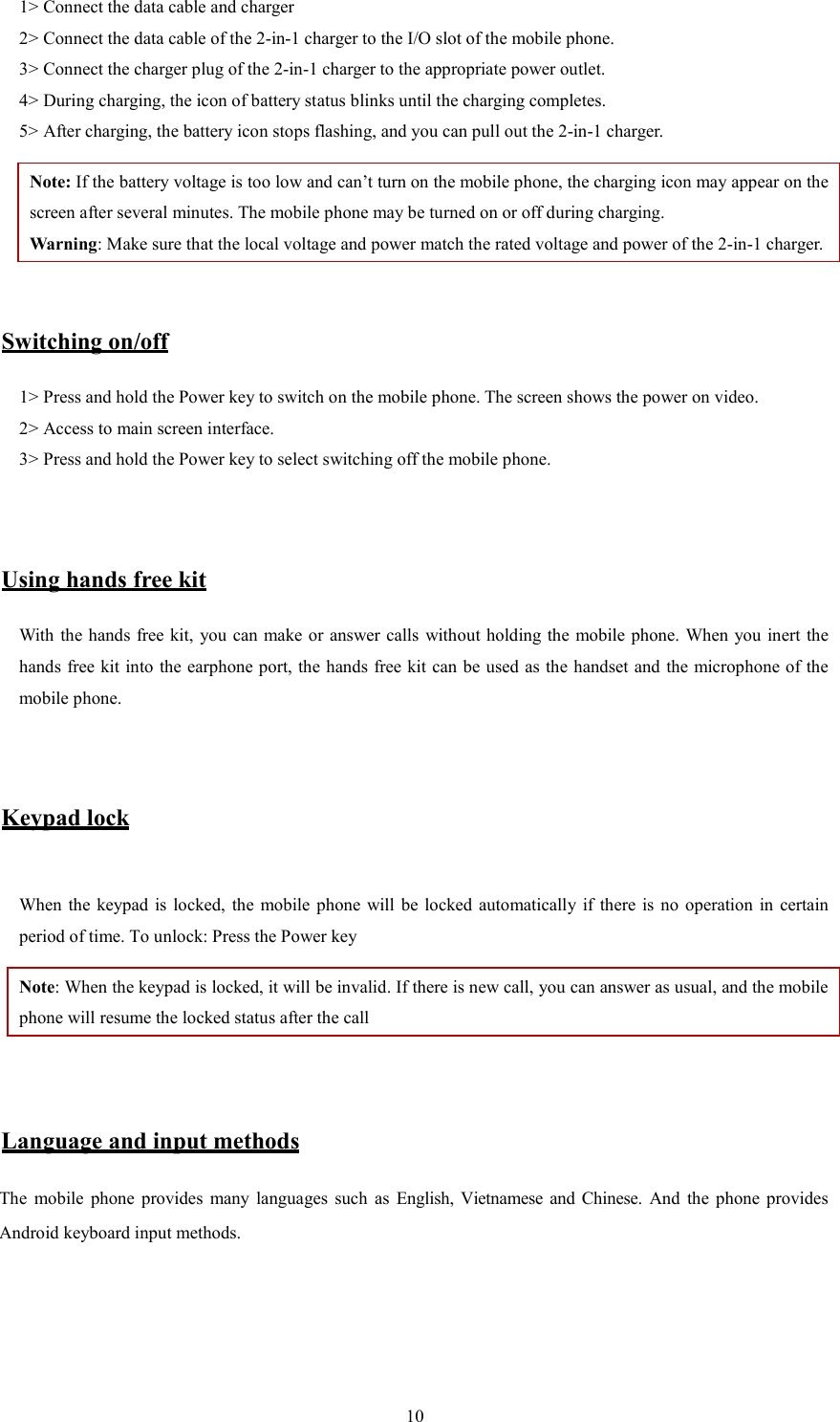   101> Connect the data cable and charger   2> Connect the data cable of the 2-in-1 charger to the I/O slot of the mobile phone.   3> Connect the charger plug of the 2-in-1 charger to the appropriate power outlet.   4> During charging, the icon of battery status blinks until the charging completes.   5> After charging, the battery icon stops flashing, and you can pull out the 2-in-1 charger.   Note: If the battery voltage is too low and can&rsquo;t turn on the mobile phone, the charging icon may appear on the screen after several minutes. The mobile phone may be turned on or off during charging.   Warning: Make sure that the local voltage and power match the rated voltage and power of the 2-in-1 charger.   Switching on/off 1> Press and hold the Power key to switch on the mobile phone. The screen shows the power on video.   2> Access to main screen interface.   3> Press and hold the Power key to select switching off the mobile phone.     Using hands free kit With the hands free kit,  you can make or answer calls  without holding the mobile phone. When you inert the hands free kit into the earphone port, the hands free kit can be used as the handset and the microphone of the mobile phone.     Keypad lock  When the  keypad  is  locked, the  mobile  phone  will  be  locked automatically  if  there  is  no  operation  in  certain period of time. To unlock: Press the Power key Note: When the keypad is locked, it will be invalid. If there is new call, you can answer as usual, and the mobile phone will resume the locked status after the call   Language and input methods The  mobile  phone  provides  many  languages  such  as  English,  Vietnamese and Chinese. And  the  phone  provides Android keyboard input methods.       