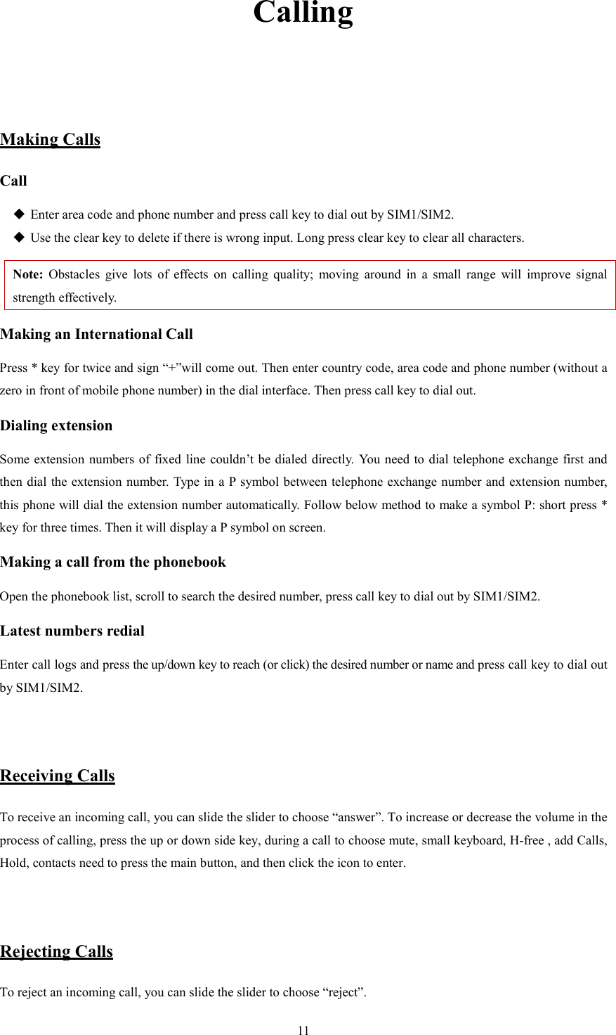   11 Calling   Making Calls Call  Enter area code and phone number and press call key to dial out by SIM1/SIM2.  Use the clear key to delete if there is wrong input. Long press clear key to clear all characters. Note:  Obstacles  give  lots  of  effects  on  calling  quality;  moving  around  in  a  small  range  will  improve  signal strength effectively. Making an International Call Press * key for twice and sign &ldquo;+&rdquo;will come out. Then enter country code, area code and phone number (without a zero in front of mobile phone number) in the dial interface. Then press call key to dial out. Dialing extension   Some extension  numbers of fixed line couldn&rsquo;t be dialed directly. You need to dial telephone  exchange first and then dial the extension number.  Type in a P symbol between telephone exchange number and extension number, this phone will dial the extension number automatically. Follow below method to make a symbol P: short press * key for three times. Then it will display a P symbol on screen. Making a call from the phonebook Open the phonebook list, scroll to search the desired number, press call key to dial out by SIM1/SIM2. Latest numbers redial   Enter call logs and press the up/down key to reach (or click) the desired number or name and press call key to dial out by SIM1/SIM2.     Receiving Calls To receive an incoming call, you can slide the slider to choose &ldquo;answer&rdquo;. To increase or decrease the volume in the process of calling, press the up or down side key, during a call to choose mute, small keyboard, H-free , add Calls, Hold, contacts need to press the main button, and then click the icon to enter.   Rejecting Calls To reject an incoming call, you can slide the slider to choose &ldquo;reject&rdquo;.   