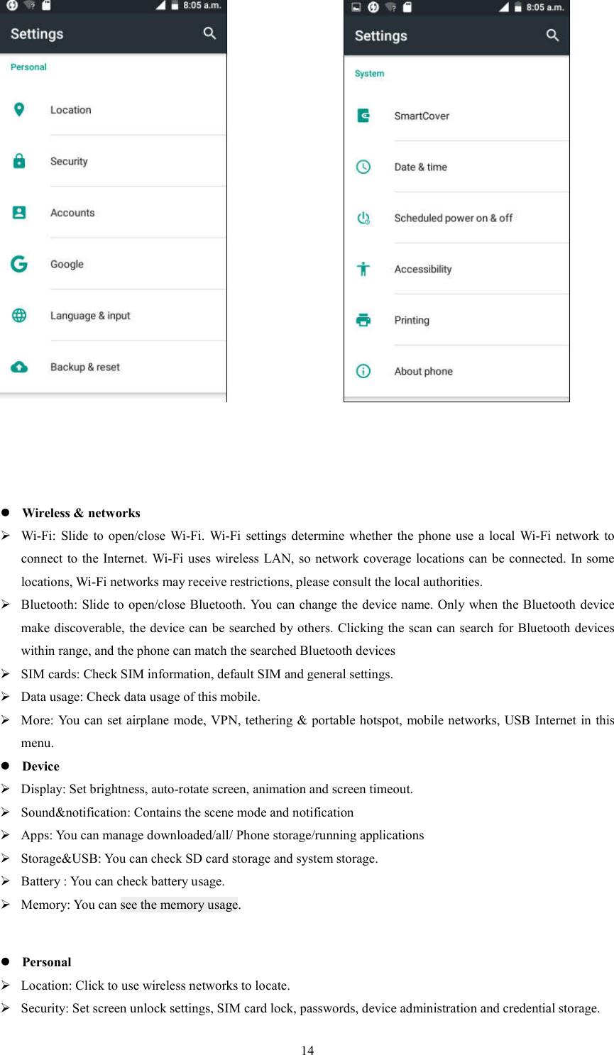   14                                                              Wireless &amp; networks  Wi-Fi: Slide  to open/close  Wi-Fi.  Wi-Fi  settings  determine  whether  the  phone use  a  local  Wi-Fi  network  to connect to the Internet. Wi-Fi uses wireless LAN, so  network coverage locations can be connected. In some locations, Wi-Fi networks may receive restrictions, please consult the local authorities.  Bluetooth: Slide to open/close Bluetooth.  You can change the device name. Only when the Bluetooth device make discoverable, the device can be searched by others. Clicking the scan can search for Bluetooth devices within range, and the phone can match the searched Bluetooth devices  SIM cards: Check SIM information, default SIM and general settings.  Data usage: Check data usage of this mobile.  More: You can set airplane mode, VPN, tethering &amp; portable hotspot, mobile networks, USB Internet in this menu.    Device  Display: Set brightness, auto-rotate screen, animation and screen timeout.  Sound&amp;notification: Contains the scene mode and notification  Apps: You can manage downloaded/all/ Phone storage/running applications  Storage&amp;USB: You can check SD card storage and system storage.  Battery : You can check battery usage.  Memory: You can see the memory usage.   Personal  Location: Click to use wireless networks to locate.  Security: Set screen unlock settings, SIM card lock, passwords, device administration and credential storage. 