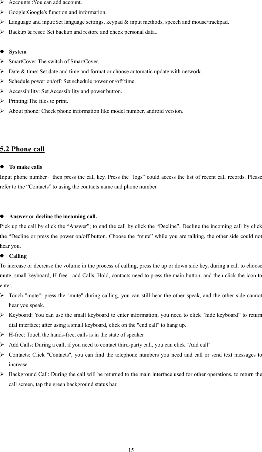   15 Accounts :You can add account.  Google:Google's function and information.  Language and input:Set language settings, keypad &amp; input methods, speech and mouse/trackpad.  Backup &amp; reset: Set backup and restore and check personal data..   System  SmartCover:The switch of SmartCover.  Date &amp; time: Set date and time and format or choose automatic update with network.  Schedule power on/off: Set schedule power on/off time.  Accessibility: Set Accessibility and power button.  Printing:The files to print.  About phone: Check phone information like model number, android version.   5.2 Phone call  To make calls Input phone number，then press the call key. Press the &ldquo;logs&rdquo; could access the list of recent call records. Please refer to the &ldquo;Contacts&rdquo; to using the contacts name and phone number.    Answer or decline the incoming call. Pick up the call by click the &ldquo;Answer&rdquo;; to end the call by click the &ldquo;Decline&rdquo;. Decline the incoming call by click the &ldquo;Decline or press the power on/off button. Choose the &ldquo;mute&rdquo; while you are talking, the other side could not hear you.  Calling To increase or decrease the volume in the process of calling, press the up or down side key, during a call to choose mute, small keyboard, H-free , add Calls, Hold, contacts need to press the main button, and then click the icon to enter.  Touch  "mute": press the "mute"  during calling,  you  can  still hear the  other  speak, and the other side cannot hear you speak.  Keyboard: You can use the small keyboard to enter information, you need to click &ldquo;hide keyboard&rdquo; to return dial interface; after using a small keyboard, click on the "end call" to hang up.  H-free: Touch the hands-free, calls is in the state of speaker  Add Calls: During a call, if you need to contact third-party call, you can click "Add call"  Contacts:  Click  "Contacts", you can  find  the  telephone  numbers  you  need  and call or send text messages  to increase  Background Call: During the call will be returned to the main interface used for other operations, to return the call screen, tap the green background status bar. 