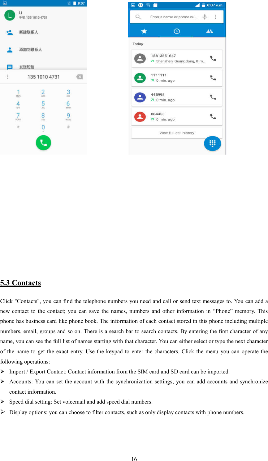   16                5.3 Contacts Click "Contacts", you can find the telephone numbers you need and call or send text messages to. You can add a new  contact  to  the  contact;  you  can  save  the  names,  numbers  and  other  information  in  &ldquo;Phone&rdquo;  memory.  This phone has business card like phone book. The information of each contact stored in this phone including multiple numbers, email, groups and so on. There is a search bar to search contacts. By entering the first character of any name, you can see the full list of names starting with that character. You can either select or type the next character of  the  name  to  get  the  exact  entry.  Use  the  keypad  to  enter  the  characters.  Click  the  menu  you  can  operate  the following operations:  Import / Export Contact: Contact information from the SIM card and SD card can be imported.  Accounts: You  can  set the account with the synchronization settings; you can add  accounts  and synchronize contact information.  Speed dial setting: Set voicemail and add speed dial numbers.  Display options: you can choose to filter contacts, such as only display contacts with phone numbers.              