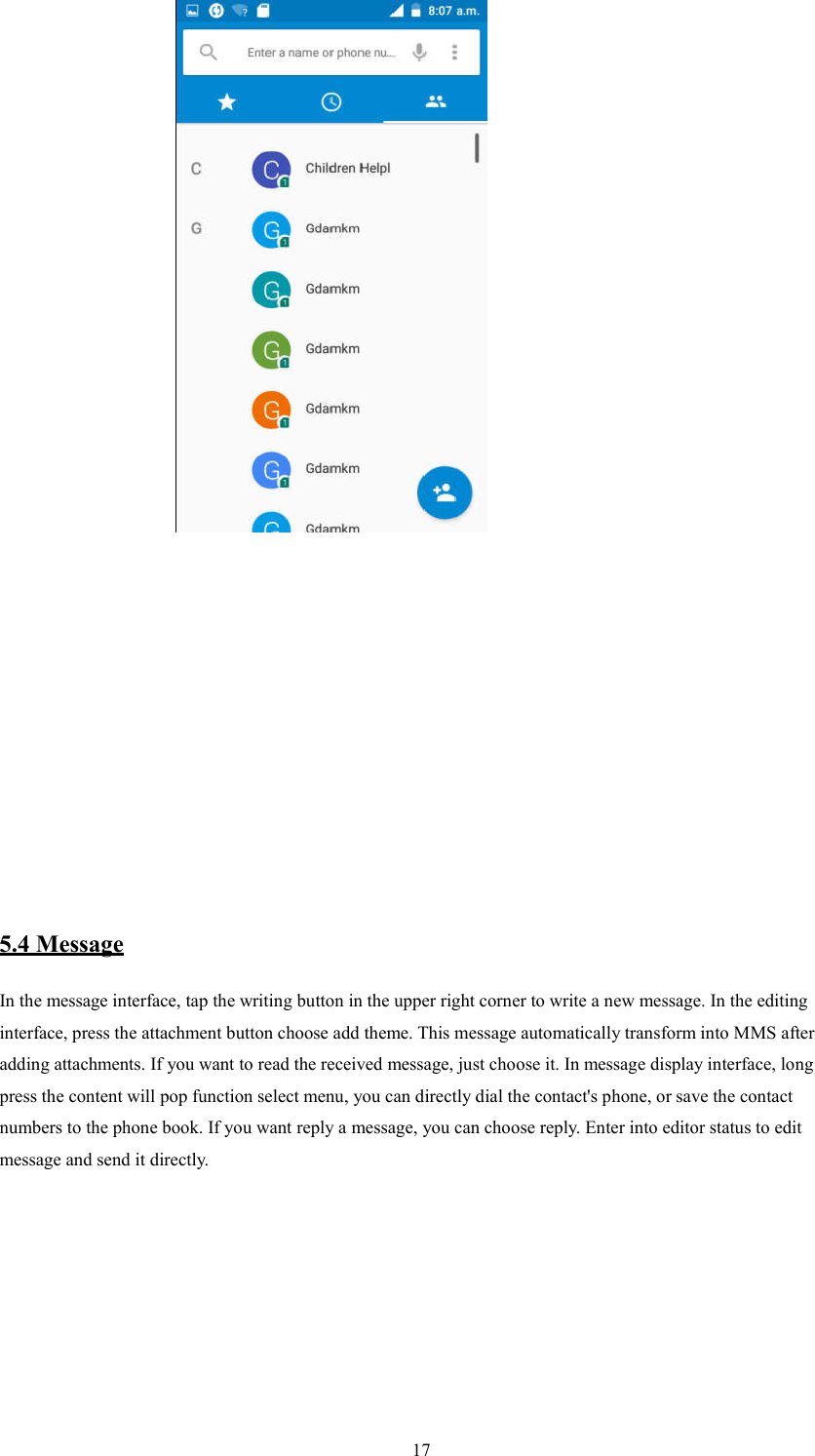   17                         5.4 Message In the message interface, tap the writing button in the upper right corner to write a new message. In the editing interface, press the attachment button choose add theme. This message automatically transform into MMS after adding attachments. If you want to read the received message, just choose it. In message display interface, long press the content will pop function select menu, you can directly dial the contact's phone, or save the contact numbers to the phone book. If you want reply a message, you can choose reply. Enter into editor status to edit message and send it directly.          