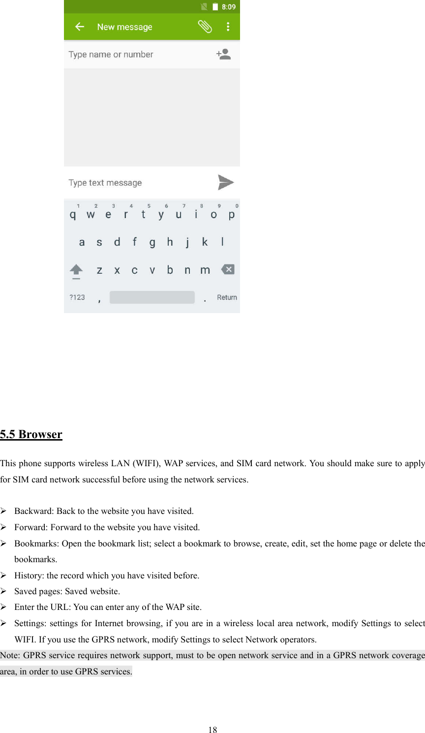   18              5.5 Browser This phone supports wireless LAN (WIFI), WAP services, and SIM card network. You should make sure to apply for SIM card network successful before using the network services.   Backward: Back to the website you have visited.  Forward: Forward to the website you have visited.  Bookmarks: Open the bookmark list; select a bookmark to browse, create, edit, set the home page or delete the bookmarks.  History: the record which you have visited before.  Saved pages: Saved website.  Enter the URL: You can enter any of the WAP site.  Settings: settings for Internet browsing, if you are in a wireless local area network, modify Settings to select WIFI. If you use the GPRS network, modify Settings to select Network operators. Note: GPRS service requires network support, must to be open network service and in a GPRS network coverage area, in order to use GPRS services.                         
