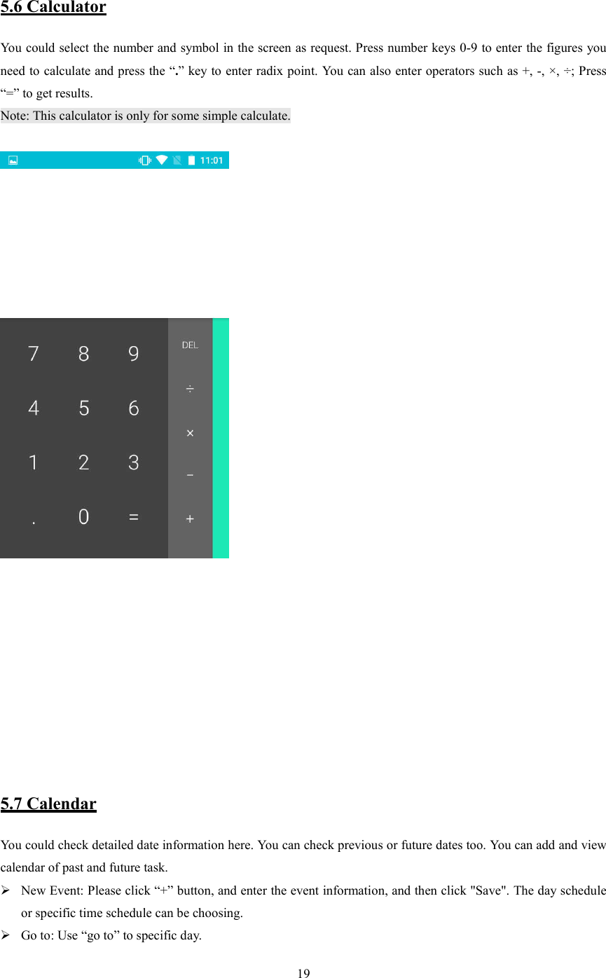   19  5.6 Calculator You could select the number and symbol in the screen as request. Press number keys 0-9 to enter the figures you need to calculate and press the &ldquo;.&rdquo; key to enter radix point. You can also enter operators such as +, -, &times;, &divide;; Press &ldquo;=&rdquo; to get results. Note: This calculator is only for some simple calculate.         5.7 Calendar You could check detailed date information here. You can check previous or future dates too. You can add and view calendar of past and future task.  New Event: Please click &ldquo;+&rdquo; button, and enter the event information, and then click "Save". The day schedule or specific time schedule can be choosing.  Go to: Use &ldquo;go to&rdquo; to specific day. 