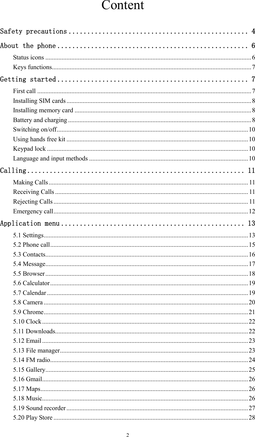   2                              Content  Safety precautions ................................................ 4 About the phone ................................................... 6 Status icons ............................................................................................................................... 6 Keys functions........................................................................................................................... 7 Getting started ................................................... 7 First call .................................................................................................................................... 7 Installing SIM cards .................................................................................................................. 8 Installing memory card ............................................................................................................. 8 Battery and charging ................................................................................................................. 8 Switching on/off ...................................................................................................................... 10 Using hands free kit ................................................................................................................ 10 Keypad lock ............................................................................................................................ 10 Language and input methods .................................................................................................. 10 Calling .......................................................... 11 Making Calls ........................................................................................................................... 11 Receiving Calls ....................................................................................................................... 11 Rejecting Calls ........................................................................................................................ 11 Emergency call ........................................................................................................................ 12 Application menu ................................................. 13 5.1 Settings .............................................................................................................................. 13 5.2 Phone call .......................................................................................................................... 15 5.3 Contacts ............................................................................................................................. 16 5.4 Message ............................................................................................................................. 17 5.5 Browser ............................................................................................................................. 18 5.6 Calculator .......................................................................................................................... 19 5.7 Calendar ............................................................................................................................ 19 5.8 Camera .............................................................................................................................. 20 5.9 Chrome .............................................................................................................................. 21 5.10 Clock ............................................................................................................................... 22 5.11 Downloads ....................................................................................................................... 22 5.12 Email ............................................................................................................................... 23 5.13 File manager .................................................................................................................... 23 5.14 FM radio .......................................................................................................................... 24 5.15 Gallery ............................................................................................................................. 25 5.16 Gmail ............................................................................................................................... 26 5.17 Maps ................................................................................................................................ 26 5.18 Music ............................................................................................................................... 26 5.19 Sound recorder ................................................................................................................ 27 5.20 Play Store ........................................................................................................................ 28 