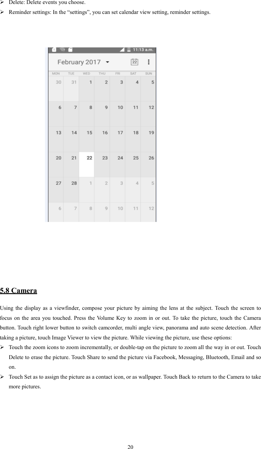   20 Delete: Delete events you choose.  Reminder settings: In the &ldquo;settings&rdquo;, you can set calendar view setting, reminder settings.                                                                                                                                                               5.8 Camera Using  the display as  a  viewfinder,  compose  your  picture by  aiming  the  lens at  the  subject.  Touch the  screen  to focus on the  area  you  touched. Press  the  Volume Key to  zoom in or out. To  take the picture,  touch  the  Camera button. Touch right lower button to switch camcorder, multi angle view, panorama and auto scene detection. After taking a picture, touch Image Viewer to view the picture. While viewing the picture, use these options:    Touch the zoom icons to zoom incrementally, or double-tap on the picture to zoom all the way in or out. Touch Delete to erase the picture. Touch Share to send the picture via Facebook, Messaging, Bluetooth, Email and so on.  Touch Set as to assign the picture as a contact icon, or as wallpaper. Touch Back to return to the Camera to take more pictures. 