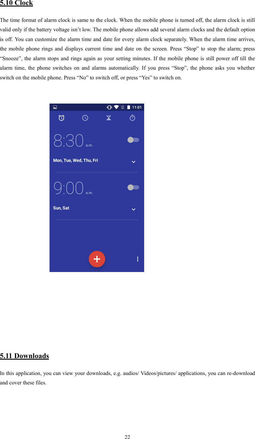   225.10 Clock The time format of alarm clock is same to the clock. When the mobile phone is turned off, the alarm clock is still valid only if the battery voltage isn&rsquo;t low. The mobile phone allows add several alarm clocks and the default option is off. You can customize the alarm time and date for every alarm clock separately. When the alarm time arrives, the  mobile  phone  rings  and  displays  current  time and  date  on  the  screen.  Press  &ldquo;Stop&rdquo;  to  stop  the  alarm;  press &ldquo;Snooze&rdquo;, the alarm stops and  rings again as  your setting minutes. If the mobile phone is still power off till the alarm  time,  the  phone  switches  on  and  alarms  automatically.  If  you  press  &ldquo;Stop&rdquo;,  the  phone  asks  you  whether switch on the mobile phone. Press &ldquo;No&rdquo; to switch off, or press &ldquo;Yes&rdquo; to switch on.                                                                              5.11 Downloads In this application, you can view your downloads, e.g. audios/ Videos/pictures/ applications, you can re-download and cover these files.     