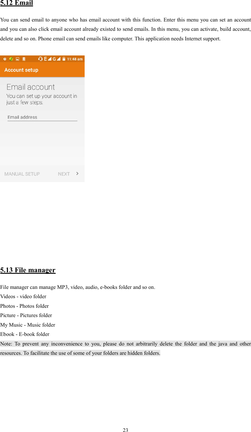   235.12 Email You can send email to anyone who has email account with this function. Enter this menu you can set an account and you can also click email account already existed to send emails. In this menu, you can activate, build account, delete and so on. Phone email can send emails like computer. This application needs Internet support.                                                             5.13 File manager File manager can manage MP3, video, audio, e-books folder and so on. Videos - video folder Photos - Photos folder Picture - Pictures folder My Music - Music folder Ebook - E-book folder Note:  To  prevent  any  inconvenience  to  you,  please  do  not  arbitrarily  delete  the  folder  and  the  java  and  other resources. To facilitate the use of some of your folders are hidden folders.         