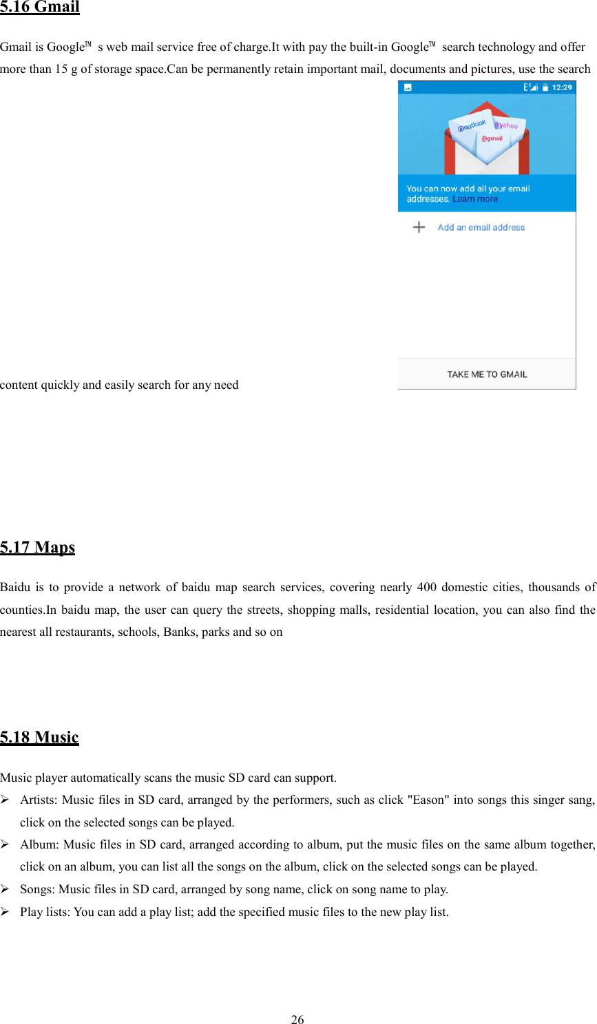  265.16 Gmail Gmail is Google&trade;  s web mail service free of charge.It with pay the built-in Google&trade;  search technology and offer more than 15 g of storage space.Can be permanently retain important mail, documents and pictures, use the search content quickly and easily search for any need                          5.17 Maps Baidu  is  to  provide  a  network  of  baidu  map  search  services,  covering  nearly  400  domestic  cities,  thousands  of counties.In baidu map, the  user can query the  streets, shopping malls, residential location,  you can also  find  the nearest all restaurants, schools, Banks, parks and so on   5.18 Music Music player automatically scans the music SD card can support.  Artists: Music files in SD card, arranged by the performers, such as click "Eason" into songs this singer sang, click on the selected songs can be played.  Album: Music files in SD card, arranged according to album, put the music files on the same album together, click on an album, you can list all the songs on the album, click on the selected songs can be played.  Songs: Music files in SD card, arranged by song name, click on song name to play.  Play lists: You can add a play list; add the specified music files to the new play list.                                                                                    
