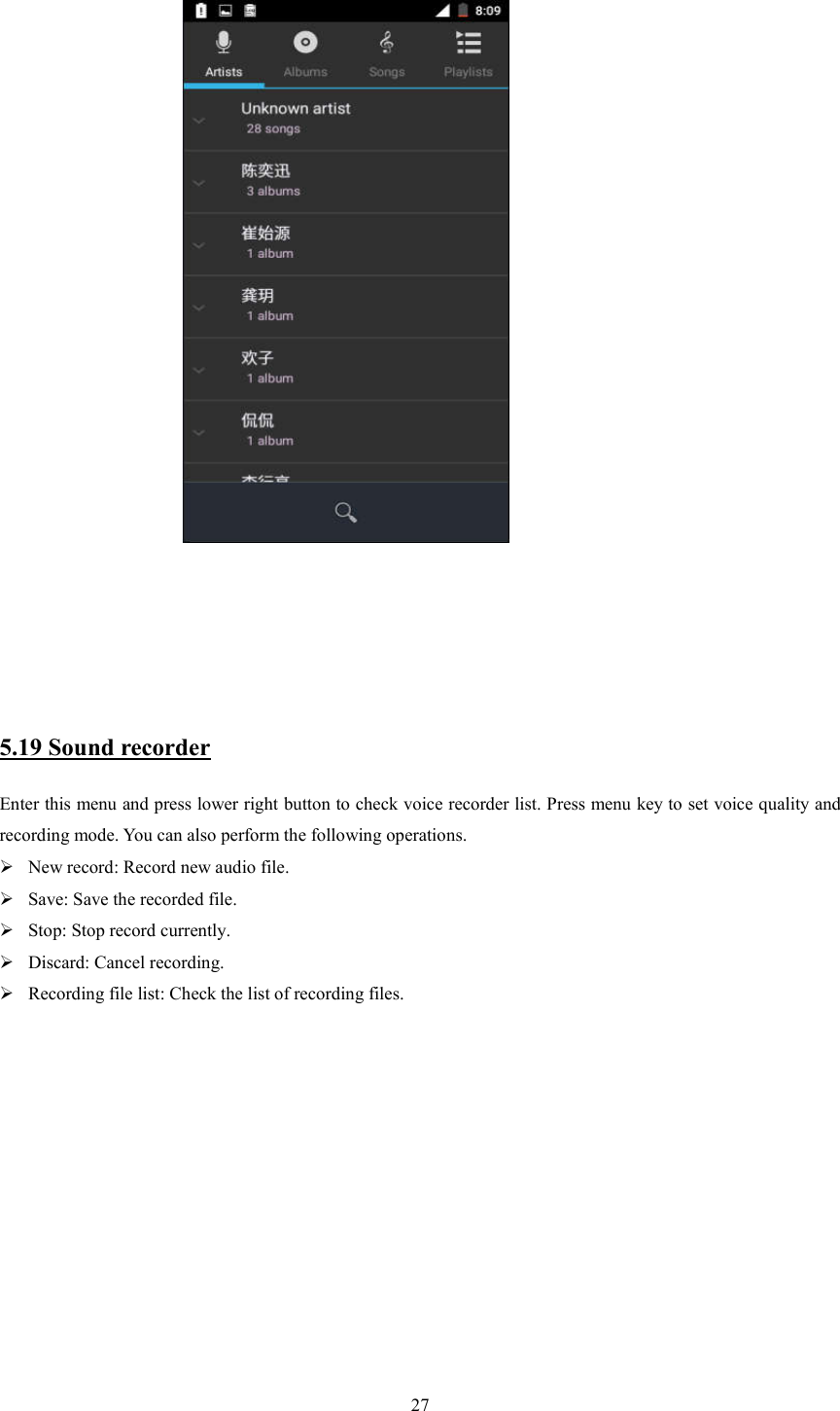   27                                             5.19 Sound recorder Enter this menu and press lower right button to check voice recorder list. Press menu key to set voice quality and recording mode. You can also perform the following operations.  New record: Record new audio file.  Save: Save the recorded file.  Stop: Stop record currently.  Discard: Cancel recording.  Recording file list: Check the list of recording files.                                                        