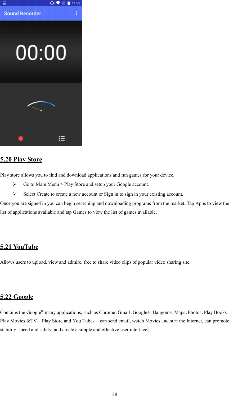   28  5.20 Play Store       Play store allows you to find and download applications and fun games for your device.  Go to Main Menu > Play Store and setup your Google account.  Select Create to create a new account or Sign in to sign in your existing account. Once you are signed in you can begin searching and downloading programs from the market. Tap Apps to view the list of applications available and tap Games to view the list of games available.      5.21 YouTube Allows users to upload, view and admire, free to share video clips of popular video sharing site.    5.22 Google Contains the Google&trade; many applications, such as Chrome，Gmail，Google+，Hangouts，Maps，Photos，Play Books，Play Movies &amp;TV，Play Store and You Tube。  can send email, watch Movies and surf the Internet, can promote stability, speed and safety, and create a simple and effective user interface.      