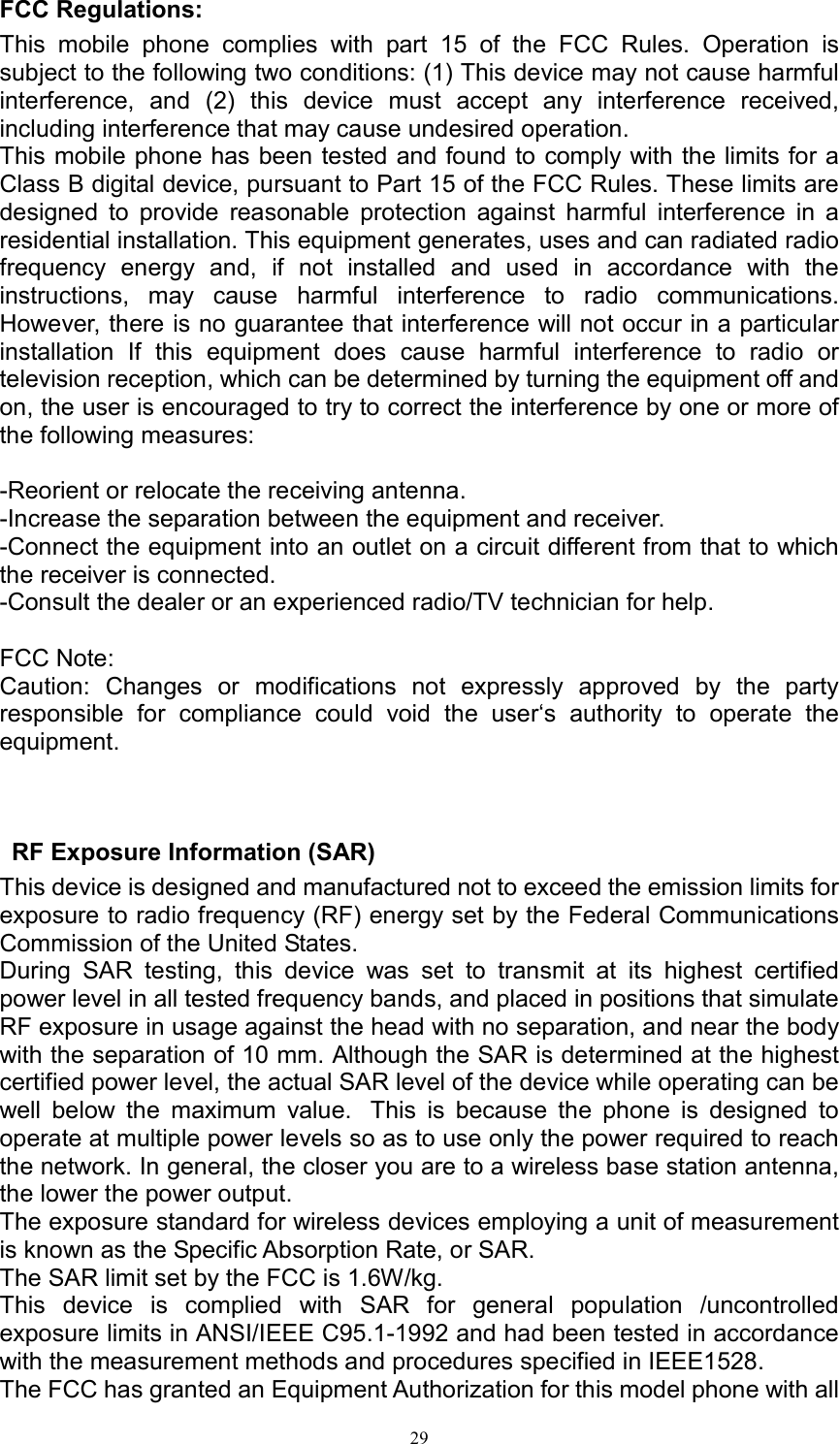   29FCC Regulations: This  mobile  phone  complies  with  part  15  of  the  FCC  Rules.  Operation  is subject to the following two conditions: (1) This device may not cause harmful interference,  and  (2)  this  device  must  accept  any  interference  received, including interference that may cause undesired operation. This mobile phone has been tested and found to comply with the limits for a Class B digital device, pursuant to Part 15 of the FCC Rules. These limits are designed  to  provide  reasonable  protection  against  harmful  interference  in  a residential installation. This equipment generates, uses and can radiated radio frequency  energy  and,  if  not  installed  and  used  in  accordance  with  the instructions,  may  cause  harmful  interference  to  radio  communications. However, there is no guarantee that interference will not occur in a particular installation  If  this  equipment  does  cause  harmful  interference  to  radio  or television reception, which can be determined by turning the equipment off and on, the user is encouraged to try to correct the interference by one or more of the following measures:  -Reorient or relocate the receiving antenna. -Increase the separation between the equipment and receiver. -Connect the equipment into an outlet on a circuit different from that to which the receiver is connected. -Consult the dealer or an experienced radio/TV technician for help.  FCC Note: Caution:  Changes  or  modifications  not  expressly  approved  by  the  party responsible  for  compliance  could  void  the  user&lsquo;s  authority  to  operate  the equipment.   RF Exposure Information (SAR) This device is designed and manufactured not to exceed the emission limits for exposure to radio frequency (RF) energy set by the Federal Communications Commission of the United States.   During  SAR  testing,  this  device  was  set  to  transmit  at  its  highest  certified power level in all tested frequency bands, and placed in positions that simulate RF exposure in usage against the head with no separation, and near the body with the separation of 10 mm. Although the SAR is determined at the highest certified power level, the actual SAR level of the device while operating can be well  below  the  maximum  value.   This  is  because  the  phone  is  designed  to operate at multiple power levels so as to use only the power required to reach the network. In general, the closer you are to a wireless base station antenna, the lower the power output. The exposure standard for wireless devices employing a unit of measurement is known as the Specific Absorption Rate, or SAR.  The SAR limit set by the FCC is 1.6W/kg.  This  device  is  complied  with  SAR  for  general  population  /uncontrolled exposure limits in ANSI/IEEE C95.1-1992 and had been tested in accordance with the measurement methods and procedures specified in IEEE1528. The FCC has granted an Equipment Authorization for this model phone with all 