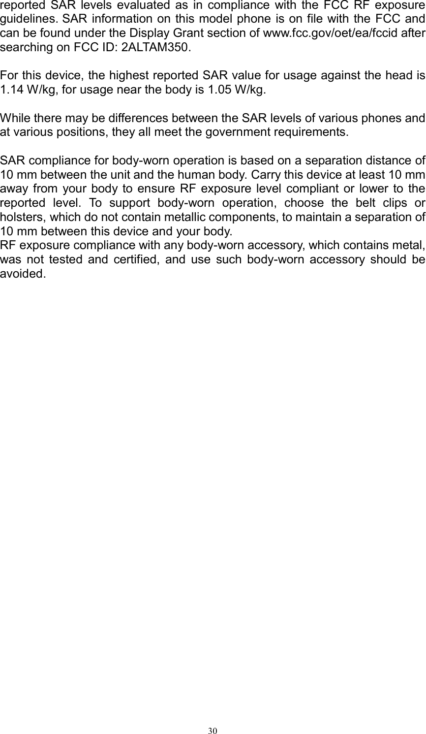  30reported  SAR  levels  evaluated  as  in  compliance  with the  FCC  RF  exposure guidelines. SAR information on this model phone is on file with the FCC and can be found under the Display Grant section of www.fcc.gov/oet/ea/fccid after searching on FCC ID: 2ALTAM350.  For this device, the highest reported SAR value for usage against the head is 1.14 W/kg, for usage near the body is 1.05 W/kg.  While there may be differences between the SAR levels of various phones and at various positions, they all meet the government requirements.  SAR compliance for body-worn operation is based on a separation distance of 10 mm between the unit and the human body. Carry this device at least 10 mm away from  your body to ensure RF exposure level  compliant or  lower to  the reported  level.  To  support  body-worn  operation,  choose  the  belt  clips  or holsters, which do not contain metallic components, to maintain a separation of 10 mm between this device and your body.   RF exposure compliance with any body-worn accessory, which contains metal, was  not  tested  and  certified,  and  use  such  body-worn  accessory  should  be avoided.  