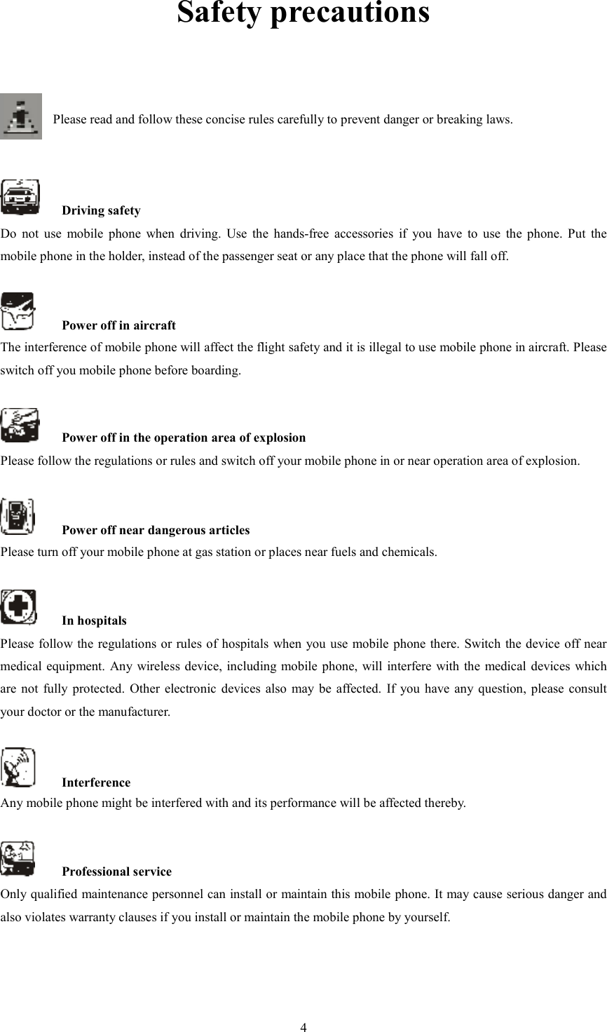   4Safety precautions   Please read and follow these concise rules carefully to prevent danger or breaking laws.       Driving safety Do  not  use  mobile  phone  when  driving.  Use  the  hands-free  accessories  if  you  have  to  use  the  phone.  Put  the mobile phone in the holder, instead of the passenger seat or any place that the phone will fall off.      Power off in aircraft The interference of mobile phone will affect the flight safety and it is illegal to use mobile phone in aircraft. Please switch off you mobile phone before boarding.      Power off in the operation area of explosion Please follow the regulations or rules and switch off your mobile phone in or near operation area of explosion.      Power off near dangerous articles Please turn off your mobile phone at gas station or places near fuels and chemicals.      In hospitals Please follow the regulations or rules of hospitals when you use mobile phone there. Switch the device off near medical equipment. Any wireless device, including mobile phone, will interfere with the medical  devices which are  not  fully  protected.  Other  electronic  devices also  may  be  affected.  If  you  have any  question,  please  consult your doctor or the manufacturer.      Interference Any mobile phone might be interfered with and its performance will be affected thereby.      Professional service   Only qualified maintenance personnel can install or maintain this mobile phone. It may cause serious danger and also violates warranty clauses if you install or maintain the mobile phone by yourself.     