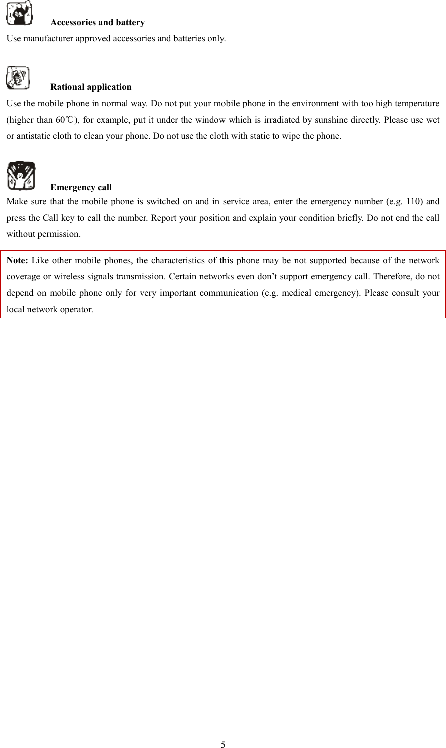   5  Accessories and battery Use manufacturer approved accessories and batteries only.      Rational application Use the mobile phone in normal way. Do not put your mobile phone in the environment with too high temperature (higher than 60℃), for example, put it under the window which is irradiated by sunshine directly. Please use wet or antistatic cloth to clean your phone. Do not use the cloth with static to wipe the phone.      Emergency call Make sure that the mobile phone is switched on  and in service area, enter the emergency number (e.g. 110) and press the Call key to call the number. Report your position and explain your condition briefly. Do not end the call without permission.   Note: Like other mobile  phones,  the characteristics  of  this  phone  may be  not  supported  because of the  network coverage or wireless signals transmission. Certain networks even don&rsquo;t support emergency call. Therefore, do not depend  on  mobile phone only for very important  communication (e.g.  medical  emergency). Please consult  your local network operator.                        