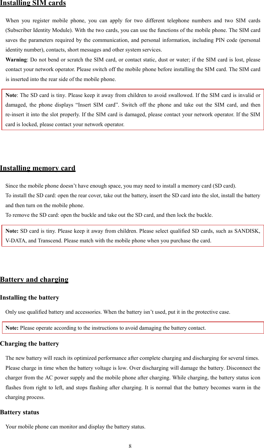   8Installing SIM cards When  you  register  mobile  phone,  you  can  apply  for  two  different  telephone  numbers  and  two  SIM  cards (Subscriber Identity Module). With the two cards, you can use the functions of the mobile phone. The SIM card saves the  parameters required by the communication, and personal information, including PIN  code  (personal identity number), contacts, short messages and other system services.   Warning: Do not bend or scratch the SIM card, or contact static, dust or water; if the SIM card is lost, please contact your network operator. Please switch off the mobile phone before installing the SIM card. The SIM card is inserted into the rear side of the mobile phone.   Note: The SD card is tiny. Please keep it away from children to avoid swallowed. If the SIM card is invalid or damaged,  the  phone  displays  &ldquo;Insert  SIM  card&rdquo;.  Switch  off  the  phone  and  take  out  the  SIM  card,  and  then re-insert it into the slot properly. If the SIM card is damaged, please contact your network operator. If the SIM card is locked, please contact your network operator.     Installing memory card Since the mobile phone doesn&rsquo;t have enough space, you may need to install a memory card (SD card).   To install the SD card: open the rear cover, take out the battery, insert the SD card into the slot, install the battery and then turn on the mobile phone.   To remove the SD card: open the buckle and take out the SD card, and then lock the buckle.   Note: SD card is tiny. Please keep it away from children. Please select qualified SD cards, such as SANDISK, V-DATA, and Transcend. Please match with the mobile phone when you purchase the card.     Battery and charging Installing the battery Only use qualified battery and accessories. When the battery isn&rsquo;t used, put it in the protective case.   Note: Please operate according to the instructions to avoid damaging the battery contact. Charging the battery The new battery will reach its optimized performance after complete charging and discharging for several times.   Please charge in time when the battery voltage is low. Over discharging will damage the battery. Disconnect the charger from the AC power supply and the mobile phone after charging. While charging, the battery status icon flashes from right to left, and stops flashing after charging.  It is normal that the battery becomes warm in the charging process.   Battery status Your mobile phone can monitor and display the battery status.   