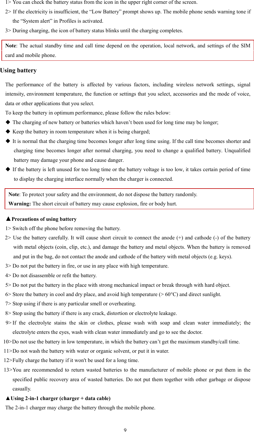   91> You can check the battery status from the icon in the upper right corner of the screen.   2> If the electricity is insufficient, the &ldquo;Low Battery&rdquo; prompt shows up. The mobile phone sends warning tone if the &ldquo;System alert&rdquo; in Profiles is activated.   3> During charging, the icon of battery status blinks until the charging completes.   Note: The  actual standby time  and call time depend  on  the operation,  local network,  and settings of  the SIM card and mobile phone.   Using battery The  performance  of  the  battery  is  affected  by  various  factors,  including  wireless  network  settings,  signal intensity, environment temperature, the function or settings that you select, accessories and the mode of voice, data or other applications that you select.   To keep the battery in optimum performance, please follow the rules below:  The charging of new battery or batteries which haven&rsquo;t been used for long time may be longer;    Keep the battery in room temperature when it is being charged;    It is normal that the charging time becomes longer after long time using. If the call time becomes shorter and charging time becomes longer  after normal charging,  you need  to  change a qualified  battery.  Unqualified battery may damage your phone and cause danger.    If the battery is left unused for too long time or the battery voltage is too low, it takes certain period of time to display the charging interface normally when the charger is connected.   Note: To protect your safety and the environment, do not dispose the battery randomly.   Warning: The short circuit of battery may cause explosion, fire or body hurt. ▲Precautions of using battery 1> Switch off the phone before removing the battery.   2> Use the battery carefully. It will  cause short circuit to connect the anode (+) and cathode (-) of the battery with metal objects (coin, clip, etc.), and damage the battery and metal objects. When the battery is removed and put in the bag, do not contact the anode and cathode of the battery with metal objects (e.g. keys).   3> Do not put the battery in fire, or use in any place with high temperature.   4> Do not disassemble or refit the battery.   5> Do not put the battery in the place with strong mechanical impact or break through with hard object.   6> Store the battery in cool and dry place, and avoid high temperature (> 60&deg;C) and direct sunlight.   7> Stop using if there is any particular smell or overheating.   8> Stop using the battery if there is any crack, distortion or electrolyte leakage.   9> If  the  electrolyte  stains  the  skin  or  clothes,  please  wash  with  soap  and  clean  water  immediately;  the     electrolyte enters the eyes, wash with clean water immediately and go to see the doctor.   10> Do not use the battery in low temperature, in which the battery can&rsquo;t get the maximum standby/call time.   11> Do not wash the battery with water or organic solvent, or put it in water.   12> Fully charge the battery if it won't be used for a long time.   13> You  are  recommended  to  return  wasted  batteries  to  the  manufacturer  of  mobile  phone  or  put  them  in  the specified public  recovery area of  wasted batteries. Do not put them  together  with other garbage or dispose casually.   ▲Using 2-in-1 charger (charger + data cable) The 2-in-1 charger may charge the battery through the mobile phone.   