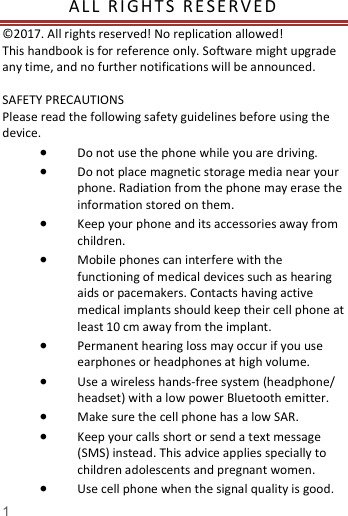   1  AL L   RI GHT S  R E S E R V E D  &copy;2017. All rights reserved! No replication allowed!  This handbook is for reference only. Software might upgrade any time, and no further notifications will be announced.     SAFETY PRECAUTIONS       Please read the following safety guidelines before using the device.    Do not use the phone while you are driving.    Do not place magnetic storage media near your phone. Radiation from the phone may erase the information stored on them.  Keep your phone and its accessories away from children.    Mobile phones can interfere with the functioning of medical devices such as hearing aids or pacemakers. Contacts having active medical implants should keep their cell phone at least 10 cm away from the implant.  Permanent hearing loss may occur if you use earphones or headphones at high volume.    Use a wireless hands-free system (headphone/ headset) with a low power Bluetooth emitter.  Make sure the cell phone has a low SAR.  Keep your calls short or send a text message (SMS) instead. This advice applies specially to children adolescents and pregnant women.  Use cell phone when the signal quality is good. 