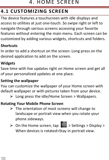   10  4.   H OM E   S C RE E N                    4. 1  CUSTOMIZING SCR EEN  The device features a touchscreen with idle displays and access to utilities at just one-touch. So swipe right or left to navigate through various screens accessing your favorite features without entering the main menu. Each screen can be customized by adding various widgets, shortcuts and folders.   Shortcuts In order to add a shortcut on the screen: Long press on the desired application to add on the screen. Widgets Save time with live updates right on Home screen and get all of your personalized updates at one place.   Setting the wallpaper You can customize the wallpaper of your Home screen with default wallpaper or with pictures taken from your device.  Long press the idle/Home Screen > Wallpapers. Rotating Your Mobile Phone Screen  The orientation of most screens will change to landscape or portrait view when you rotate your phone sideways.  On the Home screen, tap    > Settings > Display > When devices is rotated>Stay in portrait view. 