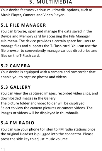   11  5.   M UL T IM E DI A                    Your device features various multimedia options, such as Music Player, Camera and Video Player.  5. 1  FI LE  M AN AG ER You can browse, open and manage the data saved in the Device and Memory card by accessing the File Manager sub-menu. The device provides a certain space for users to manage files and supports the T-Flash card. You can use the file browser to conveniently manage various directories and files on the T-Flash card.    5. 2  CAME RA  Your device is equipped with a camera and camcorder that enable you to capture photos and videos.    5. 3  GA LLER Y You can view the captured images, recorded video clips, and downloaded images in the Gallery. The picture folder and video folder will be displayed. Select to view the camera pictures or camera videos. The images or videos will be displayed in thumbnails.  5. 4  FM  R ADIO  You can use your phone to listen to FM radio stations once the original Headset is plugged into the connector. Please press the side key to adjust music volume.   