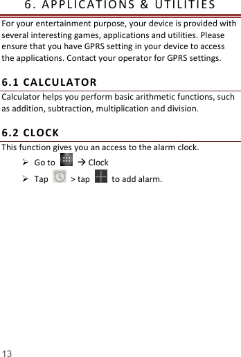   13  6.   APP L IC A T I O N S   &amp;   U T I L I T I E S            For your entertainment purpose, your device is provided with several interesting games, applications and utilities. Please ensure that you have GPRS setting in your device to access the applications. Contact your operator for GPRS settings.    6. 1  CALC ULATOR  Calculator helps you perform basic arithmetic functions, such as addition, subtraction, multiplication and division.  6. 2  CL OCK  This function gives you an access to the alarm clock.    Go to     Clock  Tap    > tap    to add alarm.     