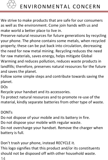   14    E NV I R O N M E N T A L   CO NCE RN   We strive to make products that are safe for our consumers as well as the environment. Come join hands with us and make world a better place to live in. Preserve natural resources for future generations by recycling your phone. The phone contains some metals, when recycled properly; these can be put back into circulation, decreasing the need for new metal mining. Recycling reduces the need for raw materials, saves energy, helps mitigate Global Warming and reduces pollution, reduces waste products in landfills; therefore, preserves natural resources for the future and saves the planet.   Follow some simple steps and contribute towards saving the planet. DOs Recycle your handset and its accessories.   To protect natural resources and to promote re-use of the material, kindly separate batteries from other type of waste.    DONTs Do not dispose of your mobile and its battery in fire.   Do not dispose your mobile with regular waste.   Do not overcharge your handset. Remove the charger when battery is full.  Don&rsquo;t trash your phone, instead RECYCLE it.                          This logo signifies that this product and/or its constituents should not be disposed off with other household waste.   