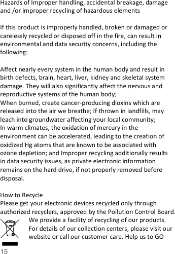   15   Hazards of Improper handling, accidental breakage, damage and /or improper recycling of hazardous elements  If this product is improperly handled, broken or damaged or carelessly recycled or disposed off in the fire, can result in environmental and data security concerns, including the following:    Affect nearly every system in the human body and result in birth defects, brain, heart, liver, kidney and skeletal system damage. They will also significantly affect the nervous and reproductive systems of the human body; When burned, create cancer-producing dioxins which are released into the air we breathe; If thrown in landfills, may leach into groundwater affecting your local community; In warm climates, the oxidation of mercury in the environment can be accelerated, leading to the creation of oxidized Hg atoms that are known to be associated with ozone depletion; and Improper recycling additionally results in data security issues, as private electronic information remains on the hard drive, if not properly removed before disposal.      How to Recycle Please get your electronic devices recycled only through authorized recyclers, approved by the Pollution Control Board. We provide a facility of recycling of our products. For details of our collection centers, please visit our website or call our customer care. Help us to GO 