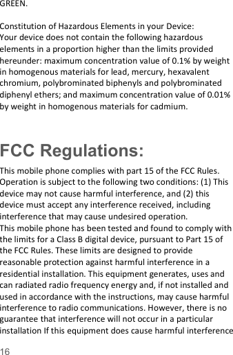  16  GREEN.    Constitution of Hazardous Elements in your Device: Your device does not contain the following hazardous elements in a proportion higher than the limits provided hereunder: maximum concentration value of 0.1% by weight in homogenous materials for lead, mercury, hexavalent chromium, polybrominated biphenyls and polybrominated diphenyl ethers; and maximum concentration value of 0.01% by weight in homogenous materials for cadmium.  FCC Regulations: This mobile phone complies with part 15 of the FCC Rules. Operation is subject to the following two conditions: (1) This device may not cause harmful interference, and (2) this device must accept any interference received, including interference that may cause undesired operation. This mobile phone has been tested and found to comply with the limits for a Class B digital device, pursuant to Part 15 of the FCC Rules. These limits are designed to provide reasonable protection against harmful interference in a residential installation. This equipment generates, uses and can radiated radio frequency energy and, if not installed and used in accordance with the instructions, may cause harmful interference to radio communications. However, there is no guarantee that interference will not occur in a particular installation If this equipment does cause harmful interference 