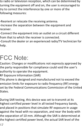   17  to radio or television reception, which can be determined by turning the equipment off and on, the user is encouraged to try to correct the interference by one or more of the following measures:  -Reorient or relocate the receiving antenna. -Increase the separation between the equipment and receiver. -Connect the equipment into an outlet on a circuit different from that to which the receiver is connected. -Consult the dealer or an experienced radio/TV technician for help.  FCC Note: Caution: Changes or modifications not expressly approved by the party responsible for compliance could void the user&lsquo;s authority to operate the equipment. RF Exposure Information (SAR) This phone is designed and manufactured not to exceed the emission limits for exposure to radio frequency (RF) energy set by the Federal Communications Commission of the United States.    During SAR testing, this device was set to transmit at its highest certified power level in all tested frequency bands, and placed in positions that simulate RF exposure in usage against the head with no separation, and near the body with the separation of 10 mm. Although the SAR is determined at the highest certified power level, the actual SAR level of the 
