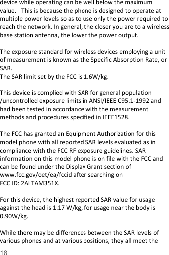   18  device while operating can be well below the maximum value.   This is because the phone is designed to operate at multiple power levels so as to use only the power required to reach the network. In general, the closer you are to a wireless base station antenna, the lower the power output.  The exposure standard for wireless devices employing a unit of measurement is known as the Specific Absorption Rate, or SAR.  The SAR limit set by the FCC is 1.6W/kg.   This device is complied with SAR for general population /uncontrolled exposure limits in ANSI/IEEE C95.1-1992 and had been tested in accordance with the measurement methods and procedures specified in IEEE1528.  The FCC has granted an Equipment Authorization for this model phone with all reported SAR levels evaluated as in compliance with the FCC RF exposure guidelines. SAR information on this model phone is on file with the FCC and can be found under the Display Grant section of www.fcc.gov/oet/ea/fccid after searching on   FCC ID: 2ALTAM351X.  For this device, the highest reported SAR value for usage against the head is 1.17 W/kg, for usage near the body is 0.90W/kg.  While there may be differences between the SAR levels of various phones and at various positions, they all meet the 