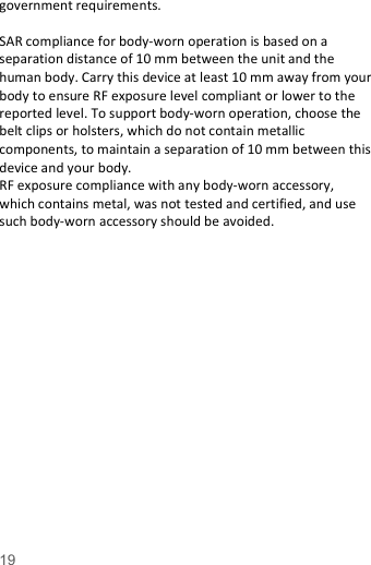   19  government requirements.  SAR compliance for body-worn operation is based on a separation distance of 10 mm between the unit and the human body. Carry this device at least 10 mm away from your body to ensure RF exposure level compliant or lower to the reported level. To support body-worn operation, choose the belt clips or holsters, which do not contain metallic components, to maintain a separation of 10 mm between this device and your body.   RF exposure compliance with any body-worn accessory, which contains metal, was not tested and certified, and use such body-worn accessory should be avoided.  
