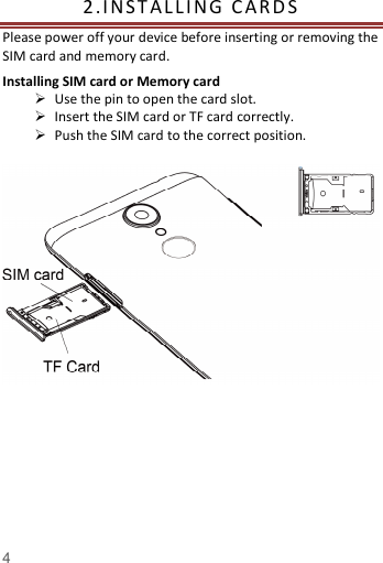   4  2. I NST A L L I NG   C A R D S    Please power off your device before inserting or removing the SIM card and memory card. Installing SIM card or Memory card  Use the pin to open the card slot.  Insert the SIM card or TF card correctly.  Push the SIM card to the correct position.                                                                                                                                           