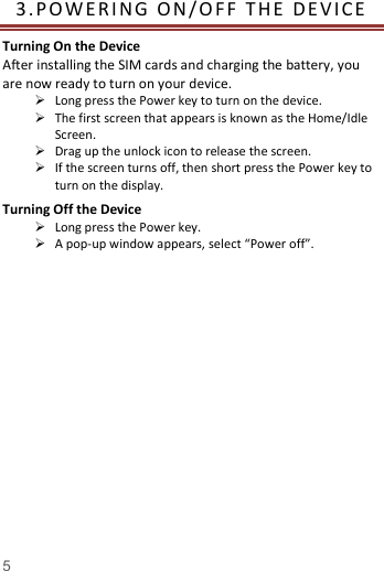   5  3. P O WE R I N G  O N /O FF   T HE   D E V I C E  Turning On the Device After installing the SIM cards and charging the battery, you are now ready to turn on your device.  Long press the Power key to turn on the device.    The first screen that appears is known as the Home/Idle Screen.    Drag up the unlock icon to release the screen.  If the screen turns off, then short press the Power key to turn on the display.   Turning Off the Device  Long press the Power key.  A pop-up window appears, select &ldquo;Power off&rdquo;.    