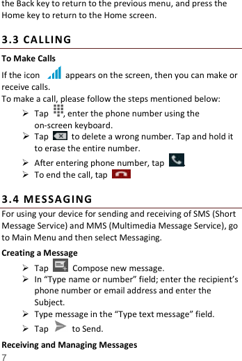   7  the Back key to return to the previous menu, and press the Home key to return to the Home screen.  3. 3  CALL ING To Make Calls If the icon    appears on the screen, then you can make or receive calls.   To make a call, please follow the steps mentioned below:  Tap  , enter the phone number using the on-screen keyboard.    Tap    to delete a wrong number. Tap and hold it to erase the entire number.  After entering phone number, tap  .  To end the call, tap      3. 4  ME SSA GI NG For using your device for sending and receiving of SMS (Short Message Service) and MMS (Multimedia Message Service), go to Main Menu and then select Messaging. Creating a Message  Tap    Compose new message.  In &ldquo;Type name or number&rdquo; field; enter the recipient&rsquo;s phone number or email address and enter the Subject.  Type message in the &ldquo;Type text message&rdquo; field.  Tap    to Send. Receiving and Managing Messages 