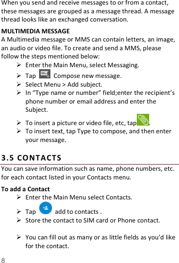   8  When you send and receive messages to or from a contact, these messages are grouped as a message thread. A message thread looks like an exchanged conversation. MULTIMEDIA MESSAGE A Multimedia message or MMS can contain letters, an image, an audio or video file. To create and send a MMS, please follow the steps mentioned below:  Enter the Main Menu, select Messaging.  Tap    Compose new message.  Select Menu > Add subject.  In &ldquo;Type name or number&rdquo; field;enter the recipient&rsquo;s phone number or email address and enter the Subject.  To insert a picture or video file, etc, tap .  To insert text, tap Type to compose, and then enter your message.  3. 5  CO NTACTS  You can save information such as name, phone numbers, etc. for each contact listed in your Contacts menu.   To add a Contact  Enter the Main Menu select Contacts.  Tap    add to contacts .  Store the contact to SIM card or Phone contact.   You can fill out as many or as little fields as you&rsquo;d like for the contact. 