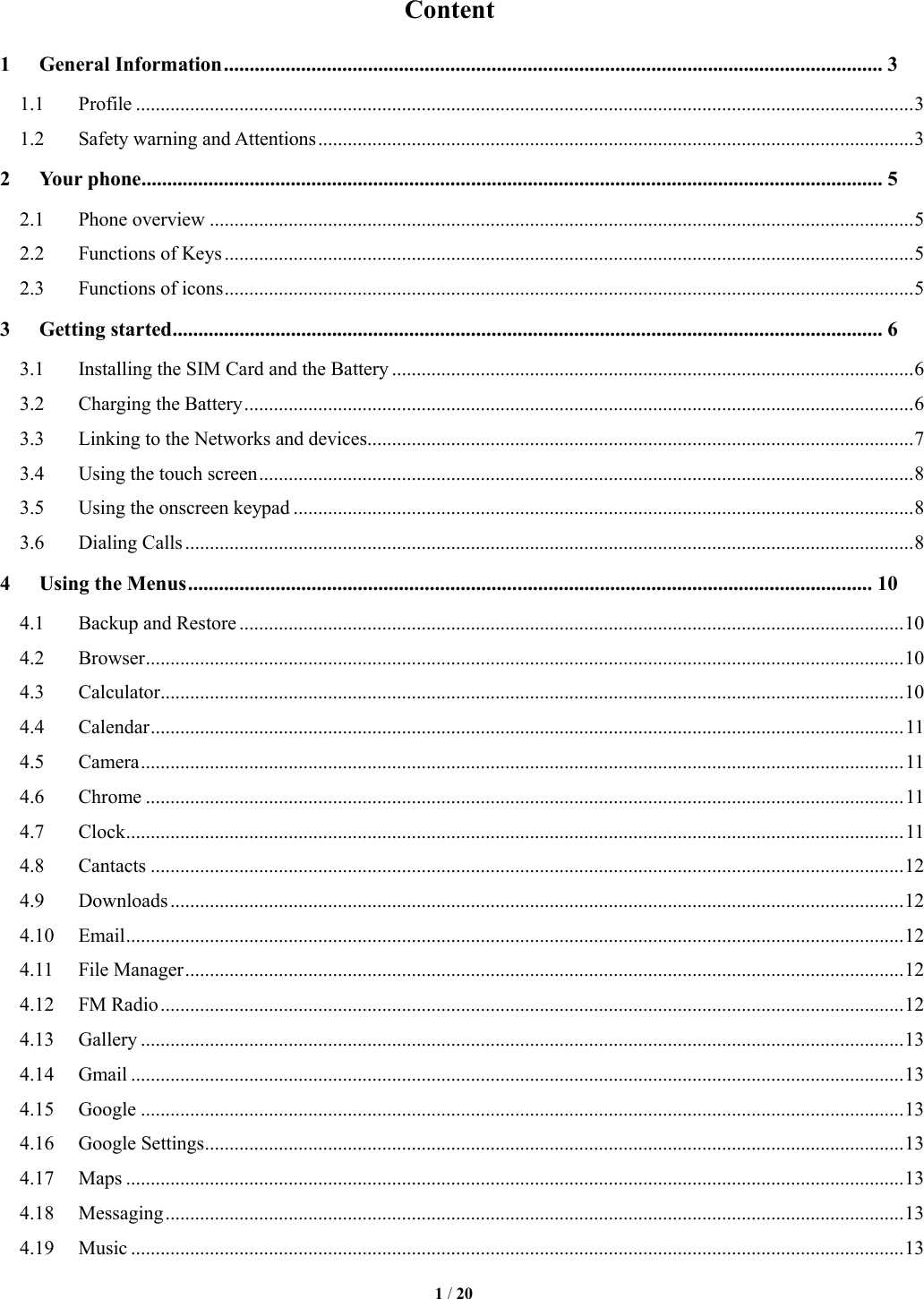   1 / 20  Content 1 General Information ................................................................................................................................ 3 1.1  Profile .............................................................................................................................................................. 3 1.2  Safety warning and Attentions ......................................................................................................................... 3 2 Your phone ................................................................................................................................................ 5 2.1  Phone overview ............................................................................................................................................... 5 2.2  Functions of Keys ............................................................................................................................................ 5 2.3  Functions of icons ............................................................................................................................................ 5 3 Getting started .......................................................................................................................................... 6 3.1  Installing the SIM Card and the Battery .......................................................................................................... 6 3.2  Charging the Battery ........................................................................................................................................ 6 3.3  Linking to the Networks and devices............................................................................................................... 7 3.4  Using the touch screen ..................................................................................................................................... 8 3.5  Using the onscreen keypad .............................................................................................................................. 8 3.6  Dialing Calls .................................................................................................................................................... 8 4 Using the Menus ..................................................................................................................................... 10 4.1  Backup and Restore ....................................................................................................................................... 10 4.2  Browser .......................................................................................................................................................... 10 4.3  Calculator ....................................................................................................................................................... 10 4.4  Calendar ......................................................................................................................................................... 11 4.5  Camera ........................................................................................................................................................... 11 4.6  Chrome .......................................................................................................................................................... 11 4.7  Clock .............................................................................................................................................................. 11 4.8  Cantacts ......................................................................................................................................................... 12 4.9  Downloads ..................................................................................................................................................... 12 4.10  Email .............................................................................................................................................................. 12 4.11  File Manager .................................................................................................................................................. 12 4.12  FM Radio ....................................................................................................................................................... 12 4.13  Gallery ........................................................................................................................................................... 13 4.14  Gmail ............................................................................................................................................................. 13 4.15  Google ........................................................................................................................................................... 13 4.16  Google Settings .............................................................................................................................................. 13 4.17  Maps .............................................................................................................................................................. 13 4.18  Messaging ...................................................................................................................................................... 13 4.19  Music ............................................................................................................................................................. 13 