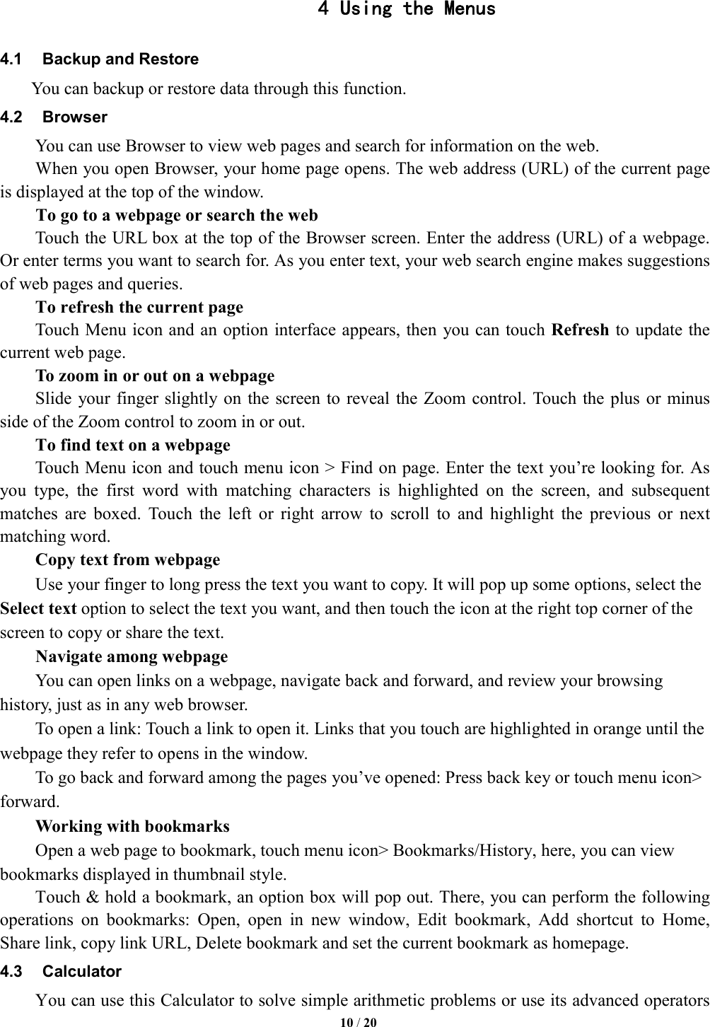   10 / 20  4 Using the Menus 4.1  Backup and Restore     You can backup or restore data through this function. 4.2  Browser You can use Browser to view web pages and search for information on the web. When you open Browser, your home page opens. The web address (URL) of the current page is displayed at the top of the window. To go to a webpage or search the web Touch the URL box at the top of the Browser screen. Enter the address (URL) of a webpage. Or enter terms you want to search for. As you enter text, your web search engine makes suggestions of web pages and queries.      To refresh the current page         Touch Menu icon and an option interface appears, then  you can touch Refresh to update the current web page.         To zoom in or out on a webpage Slide  your finger slightly on the screen to reveal  the Zoom control. Touch the plus  or minus side of the Zoom control to zoom in or out.        To find text on a webpage Touch Menu icon and touch menu icon > Find on page. Enter the text you&rsquo;re looking for. As you  type,  the  first  word  with  matching  characters  is  highlighted  on  the  screen,  and  subsequent matches  are  boxed.  Touch  the  left  or  right  arrow  to  scroll  to  and  highlight  the  previous  or  next matching word.        Copy text from webpage Use your finger to long press the text you want to copy. It will pop up some options, select the Select text option to select the text you want, and then touch the icon at the right top corner of the screen to copy or share the text. Navigate among webpage You can open links on a webpage, navigate back and forward, and review your browsing history, just as in any web browser.           To open a link: Touch a link to open it. Links that you touch are highlighted in orange until the webpage they refer to opens in the window. To go back and forward among the pages you&rsquo;ve opened: Press back key or touch menu icon> forward.          Working with bookmarks         Open a web page to bookmark, touch menu icon> Bookmarks/History, here, you can view bookmarks displayed in thumbnail style.   Touch &amp; hold a bookmark, an option box will pop out. There, you can perform the following operations  on  bookmarks:  Open,  open  in  new  window,  Edit  bookmark,  Add  shortcut  to  Home, Share link, copy link URL, Delete bookmark and set the current bookmark as homepage. 4.3  Calculator         You can use this Calculator to solve simple arithmetic problems or use its advanced operators 
