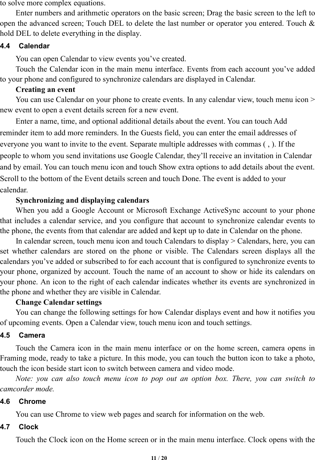   11 / 20    to solve more complex equations.         Enter numbers and arithmetic operators on the basic screen; Drag the basic screen to the left to open the advanced screen; Touch DEL to delete the last number or operator you entered. Touch &amp; hold DEL to delete everything in the display. 4.4  Calendar You can open Calendar to view events you&rsquo;ve created.   Touch the Calendar icon in the main menu interface. Events from each account you&rsquo;ve added to your phone and configured to synchronize calendars are displayed in Calendar.         Creating an event You can use Calendar on your phone to create events. In any calendar view, touch menu icon > new event to open a event details screen for a new event. Enter a name, time, and optional additional details about the event. You can touch Add reminder item to add more reminders. In the Guests field, you can enter the email addresses of everyone you want to invite to the event. Separate multiple addresses with commas ( , ). If the people to whom you send invitations use Google Calendar, they&rsquo;ll receive an invitation in Calendar and by email. You can touch menu icon and touch Show extra options to add details about the event. Scroll to the bottom of the Event details screen and touch Done. The event is added to your calendar. Synchronizing and displaying calendars         When you add a Google Account or  Microsoft Exchange ActiveSync account to  your phone that includes a calendar service, and you configure that account to synchronize calendar events to the phone, the events from that calendar are added and kept up to date in Calendar on the phone.         In calendar screen, touch menu icon and touch Calendars to display > Calendars, here, you can set  whether  calendars  are  stored  on  the  phone  or  visible.  The  Calendars  screen  displays  all  the calendars you&rsquo;ve added or subscribed to for each account that is configured to synchronize events to your phone, organized by account. Touch the name of an account to show or hide its calendars on your phone. An icon to the right of each calendar indicates whether its events are synchronized in the phone and whether they are visible in Calendar.         Change Calendar settings You can change the following settings for how Calendar displays event and how it notifies you of upcoming events. Open a Calendar view, touch menu icon and touch settings. 4.5  Camera Touch the  Camera icon  in  the main  menu  interface or  on the home  screen, camera opens  in Framing mode, ready to take a picture. In this mode, you can touch the button icon to take a photo, touch the icon beside start icon to switch between camera and video mode.   Note:  you  can  also  touch  menu  icon  to  pop  out  an  option  box.  There,  you  can  switch  to camcorder mode. 4.6  Chrome You can use Chrome to view web pages and search for information on the web. 4.7  Clock Touch the Clock icon on the Home screen or in the main menu interface. Clock opens with the 