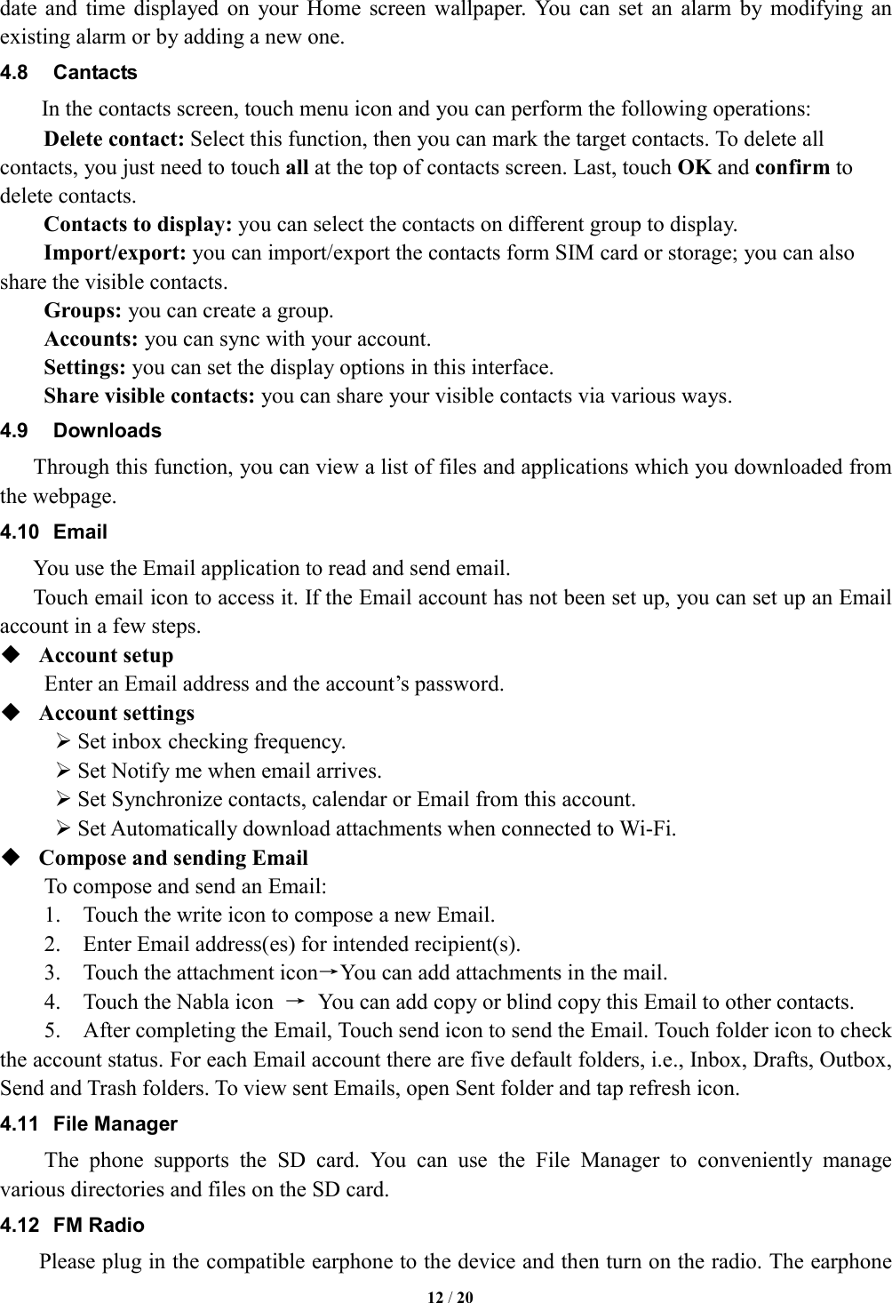   12 / 20  date  and  time  displayed  on  your  Home  screen  wallpaper.  You  can  set  an  alarm  by  modifying  an existing alarm or by adding a new one.   4.8  Cantacts In the contacts screen, touch menu icon and you can perform the following operations: Delete contact: Select this function, then you can mark the target contacts. To delete all contacts, you just need to touch all at the top of contacts screen. Last, touch OK and confirm to delete contacts.   Contacts to display: you can select the contacts on different group to display. Import/export: you can import/export the contacts form SIM card or storage; you can also share the visible contacts. Groups: you can create a group. Accounts: you can sync with your account. Settings: you can set the display options in this interface. Share visible contacts: you can share your visible contacts via various ways. 4.9  Downloads Through this function, you can view a list of files and applications which you downloaded from the webpage.   4.10  Email You use the Email application to read and send email.       Touch email icon to access it. If the Email account has not been set up, you can set up an Email account in a few steps.  Account setup   Enter an Email address and the account&rsquo;s password.    Account settings    Set inbox checking frequency.    Set Notify me when email arrives.    Set Synchronize contacts, calendar or Email from this account.    Set Automatically download attachments when connected to Wi-Fi.  Compose and sending Email   To compose and send an Email:   1.    Touch the write icon to compose a new Email.   2.    Enter Email address(es) for intended recipient(s).     3.    Touch the attachment icon&rarr;You can add attachments in the mail.     4.    Touch the Nabla icon  &rarr;  You can add copy or blind copy this Email to other contacts.       5.    After completing the Email, Touch send icon to send the Email. Touch folder icon to check the account status. For each Email account there are five default folders, i.e., Inbox, Drafts, Outbox, Send and Trash folders. To view sent Emails, open Sent folder and tap refresh icon.   4.11  File Manager The  phone  supports  the  SD  card.  You  can  use  the  File  Manager  to  conveniently  manage various directories and files on the SD card. 4.12  FM Radio     Please plug in the compatible earphone to the device and then turn on the radio. The earphone 