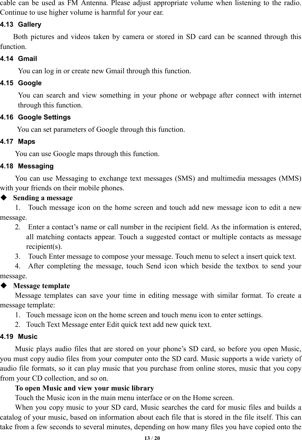   13 / 20  cable can be  used  as  FM  Antenna.  Please  adjust  appropriate volume  when  listening  to  the radio. Continue to use higher volume is harmful for your ear.   4.13  Gallery     Both  pictures  and  videos  taken by  camera  or  stored  in  SD  card  can  be  scanned  through  this function. 4.14  Gmail You can log in or create new Gmail through this function. 4.15  Google You  can  search  and  view  something  in  your  phone  or  webpage  after  connect  with  internet through this function. 4.16  Google Settings       You can set parameters of Google through this function. 4.17  Maps You can use Google maps through this function. 4.18  Messaging You can use  Messaging to exchange text messages (SMS)  and multimedia messages  (MMS) with your friends on their mobile phones.  Sending a message 1.    Touch message icon on  the home screen and touch add new message  icon to edit  a new message. 2.    Enter a contact&rsquo;s name or call number in the recipient field. As the information is entered, all  matching contacts  appear.  Touch  a  suggested  contact or  multiple  contacts as  message recipient(s). 3.    Touch Enter message to compose your message. Touch menu to select a insert quick text.     4.    After  completing  the  message,  touch  Send  icon  which  beside  the  textbox  to  send  your message.  Message template   Message  templates  can  save  your  time  in  editing  message  with  similar  format.  To  create  a message template:   1. Touch message icon on the home screen and touch menu icon to enter settings.   2. Touch Text Message enter Edit quick text add new quick text. 4.19  Music Music plays audio files  that are stored  on your  phone&rsquo;s SD card, so before  you open Music, you must copy audio files from your computer onto the SD card. Music supports a wide variety of audio file formats, so it can play music that you purchase from online stores, music that you copy from your CD collection, and so on.   To open Music and view your music library Touch the Music icon in the main menu interface or on the Home screen. When you copy music to your SD card, Music searches the card for music files and builds a catalog of your music, based on information about each file that is stored in the file itself. This can take from a few seconds to several minutes, depending on how many files you have copied onto the 