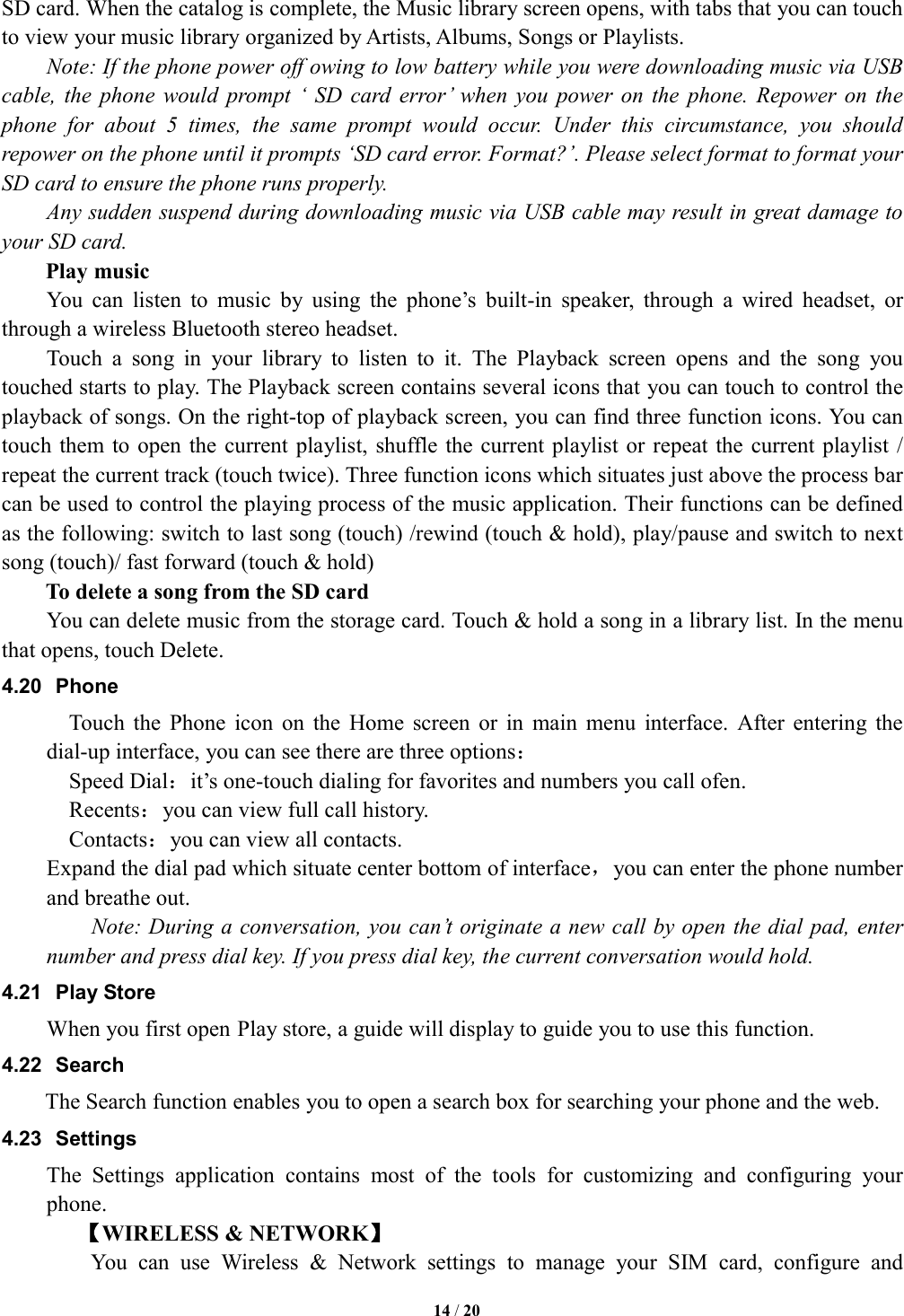   14 / 20  SD card. When the catalog is complete, the Music library screen opens, with tabs that you can touch to view your music library organized by Artists, Albums, Songs or Playlists.       Note: If the phone power off owing to low battery while you were downloading music via USB cable,  the phone  would  prompt &lsquo; SD  card  error&rsquo;  when  you  power on the  phone.  Repower on the phone  for  about  5  times,  the  same  prompt  would  occur.  Under  this  circumstance,  you  should repower on the phone until it prompts &lsquo;SD card error. Format?&rsquo;. Please select format to format your SD card to ensure the phone runs properly. Any sudden suspend during downloading music via USB cable may result in great damage to your SD card.         Play music You  can  listen  to  music  by  using  the  phone&rsquo;s  built-in  speaker,  through  a  wired  headset,  or through a wireless Bluetooth stereo headset. Touch  a  song  in  your  library  to  listen  to  it.  The  Playback  screen  opens  and  the  song  you touched starts to play. The Playback screen contains several icons that you can touch to control the playback of songs. On the right-top of playback screen, you can find three function icons. You can touch them to  open the  current playlist, shuffle the  current playlist or repeat the current playlist / repeat the current track (touch twice). Three function icons which situates just above the process bar can be used to control the playing process of the music application. Their functions can be defined as the following: switch to last song (touch) /rewind (touch &amp; hold), play/pause and switch to next song (touch)/ fast forward (touch &amp; hold)   To delete a song from the SD card You can delete music from the storage card. Touch &amp; hold a song in a library list. In the menu that opens, touch Delete. 4.20  Phone Touch  the  Phone  icon  on  the  Home  screen  or  in  main  menu  interface.  After  entering  the dial-up interface, you can see there are three options： Speed Dial：it&rsquo;s one-touch dialing for favorites and numbers you call ofen. Recents：you can view full call history. Contacts：you can view all contacts. Expand the dial pad which situate center bottom of interface，you can enter the phone number and breathe out.         Note: During a conversation, you can&rsquo;t originate a new call by open the dial pad, enter number and press dial key. If you press dial key, the current conversation would hold.   4.21  Play Store When you first open Play store, a guide will display to guide you to use this function. 4.22  Search        The Search function enables you to open a search box for searching your phone and the web. 4.23  Settings The  Settings  application  contains  most  of  the  tools  for  customizing  and  configuring  your phone. 【WIRELESS &amp; NETWORK】         You  can  use  Wireless  &amp;  Network  settings  to  manage  your  SIM  card,  configure  and 