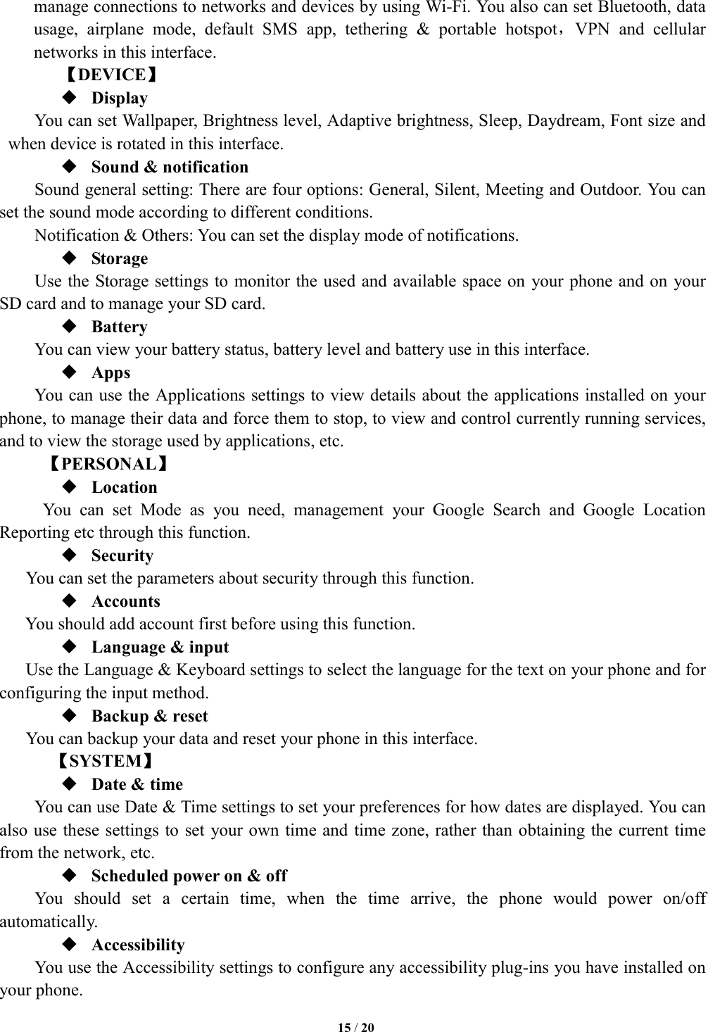   15 / 20  manage connections to networks and devices by using Wi-Fi. You also can set Bluetooth, data usage,  airplane  mode,  default  SMS  app,  tethering  &amp;  portable  hotspot，VPN  and  cellular networks in this interface.   【DEVICE】  Display You can set Wallpaper, Brightness level, Adaptive brightness, Sleep, Daydream, Font size and when device is rotated in this interface.    Sound &amp; notification Sound general setting: There are four options: General, Silent, Meeting and Outdoor. You can set the sound mode according to different conditions.   Notification &amp; Others: You can set the display mode of notifications.  Storage Use the Storage settings to monitor the used and available space on  your phone and on  your SD card and to manage your SD card.  Battery   You can view your battery status, battery level and battery use in this interface.  Apps You can use the Applications settings to view details about the applications installed on your phone, to manage their data and force them to stop, to view and control currently running services, and to view the storage used by applications, etc.        【PERSONAL】  Location   You  can  set  Mode  as  you  need,  management  your  Google  Search  and  Google  Location Reporting etc through this function.  Security You can set the parameters about security through this function.  Accounts You should add account first before using this function.  Language &amp; input Use the Language &amp; Keyboard settings to select the language for the text on your phone and for configuring the input method.  Backup &amp; reset You can backup your data and reset your phone in this interface.    【SYSTEM】  Date &amp; time         You can use Date &amp; Time settings to set your preferences for how dates are displayed. You can also use these settings to set your own time and time zone, rather than obtaining the current time from the network, etc.  Scheduled power on &amp; off      You  should  set  a  certain  time,  when  the  time  arrive,  the  phone  would  power  on/off automatically.  Accessibility You use the Accessibility settings to configure any accessibility plug-ins you have installed on your phone. 
