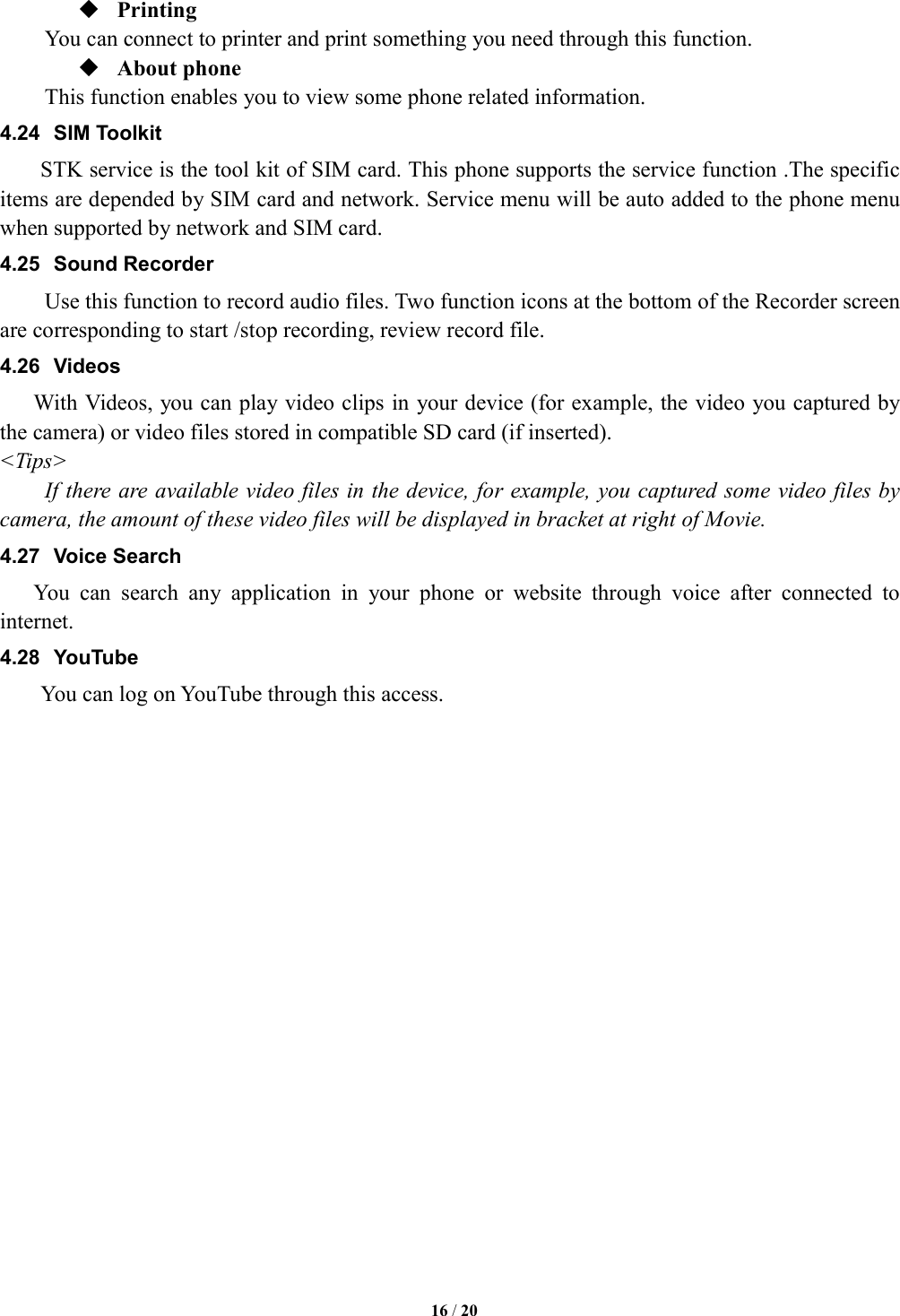   16 / 20   Printing      You can connect to printer and print something you need through this function.  About phone   This function enables you to view some phone related information. 4.24  SIM Toolkit STK service is the tool kit of SIM card. This phone supports the service function .The specific items are depended by SIM card and network. Service menu will be auto added to the phone menu when supported by network and SIM card. 4.25  Sound Recorder Use this function to record audio files. Two function icons at the bottom of the Recorder screen are corresponding to start /stop recording, review record file. 4.26  Videos With Videos, you can play video clips in your device (for example, the video you captured by the camera) or video files stored in compatible SD card (if inserted). <Tips> If there are available video files in the device, for example, you captured some video files by camera, the amount of these video files will be displayed in bracket at right of Movie. 4.27  Voice Search You  can  search  any  application  in  your  phone  or  website  through  voice  after  connected  to internet. 4.28  YouTube      You can log on YouTube through this access.                    