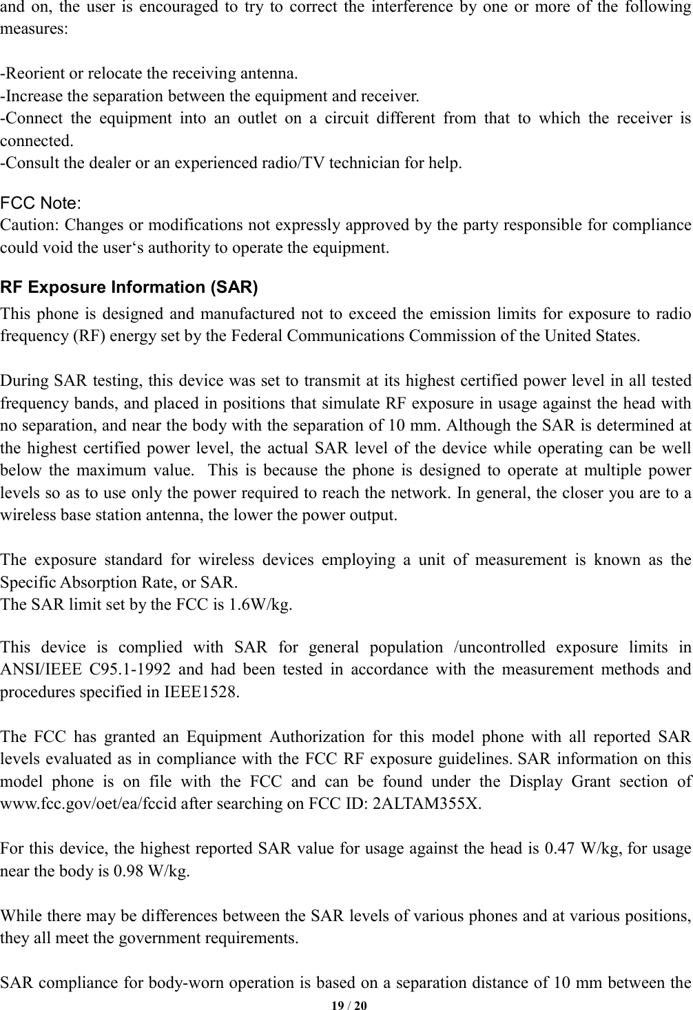   19 / 20  and  on, the user  is  encouraged to  try  to correct  the  interference  by one  or more of  the  following measures:  -Reorient or relocate the receiving antenna. -Increase the separation between the equipment and receiver. -Connect  the  equipment  into  an  outlet  on  a  circuit  different  from  that  to  which  the  receiver  is connected. -Consult the dealer or an experienced radio/TV technician for help.  FCC Note: Caution: Changes or modifications not expressly approved by the party responsible for compliance could void the user&lsquo;s authority to operate the equipment. RF Exposure Information (SAR) This phone is  designed and manufactured not to exceed the  emission limits for exposure to radio frequency (RF) energy set by the Federal Communications Commission of the United States.    During SAR testing, this device was set to transmit at its highest certified power level in all tested frequency bands, and placed in positions that simulate RF exposure in usage against the head with no separation, and near the body with the separation of 10 mm. Although the SAR is determined at the highest certified  power level, the  actual SAR  level of  the device while  operating can  be well below  the  maximum  value.   This  is  because  the  phone  is  designed  to  operate  at  multiple  power levels so as to use only the power required to reach the network. In general, the closer you are to a wireless base station antenna, the lower the power output.  The  exposure  standard  for  wireless  devices  employing  a  unit  of  measurement  is  known  as  the Specific Absorption Rate, or SAR.  The SAR limit set by the FCC is 1.6W/kg.   This  device  is  complied  with  SAR  for  general  population  /uncontrolled  exposure  limits  in ANSI/IEEE  C95.1-1992  and  had  been  tested  in  accordance  with  the  measurement  methods  and procedures specified in IEEE1528.  The  FCC  has  granted  an  Equipment  Authorization  for  this  model  phone  with  all  reported  SAR levels evaluated as in compliance with the FCC RF exposure guidelines. SAR information on this model  phone  is  on  file  with  the  FCC  and  can  be  found  under  the  Display  Grant  section  of www.fcc.gov/oet/ea/fccid after searching on FCC ID: 2ALTAM355X.  For this device, the highest reported SAR value for usage against the head is 0.47 W/kg, for usage near the body is 0.98 W/kg.  While there may be differences between the SAR levels of various phones and at various positions, they all meet the government requirements.  SAR compliance for body-worn operation is based on a separation distance of 10 mm between the 