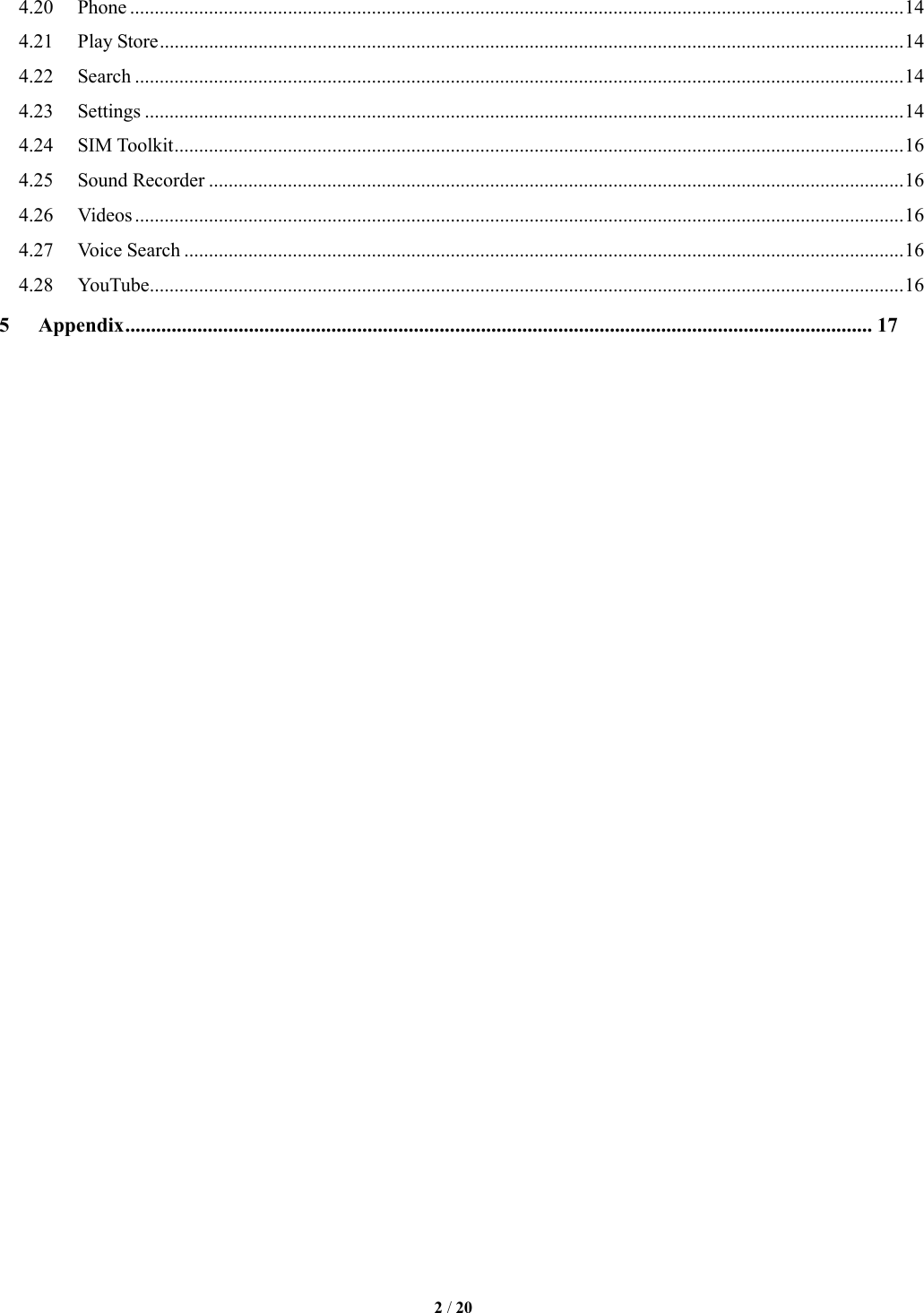   2 / 20  4.20  Phone ............................................................................................................................................................. 14 4.21  Play Store ....................................................................................................................................................... 14 4.22  Search ............................................................................................................................................................ 14 4.23  Settings .......................................................................................................................................................... 14 4.24  SIM Toolkit .................................................................................................................................................... 16 4.25  Sound Recorder ............................................................................................................................................. 16 4.26  Videos ............................................................................................................................................................ 16 4.27  Voice Search .................................................................................................................................................. 16 4.28  YouTube ......................................................................................................................................................... 16 5 Appendix ................................................................................................................................................. 17                               