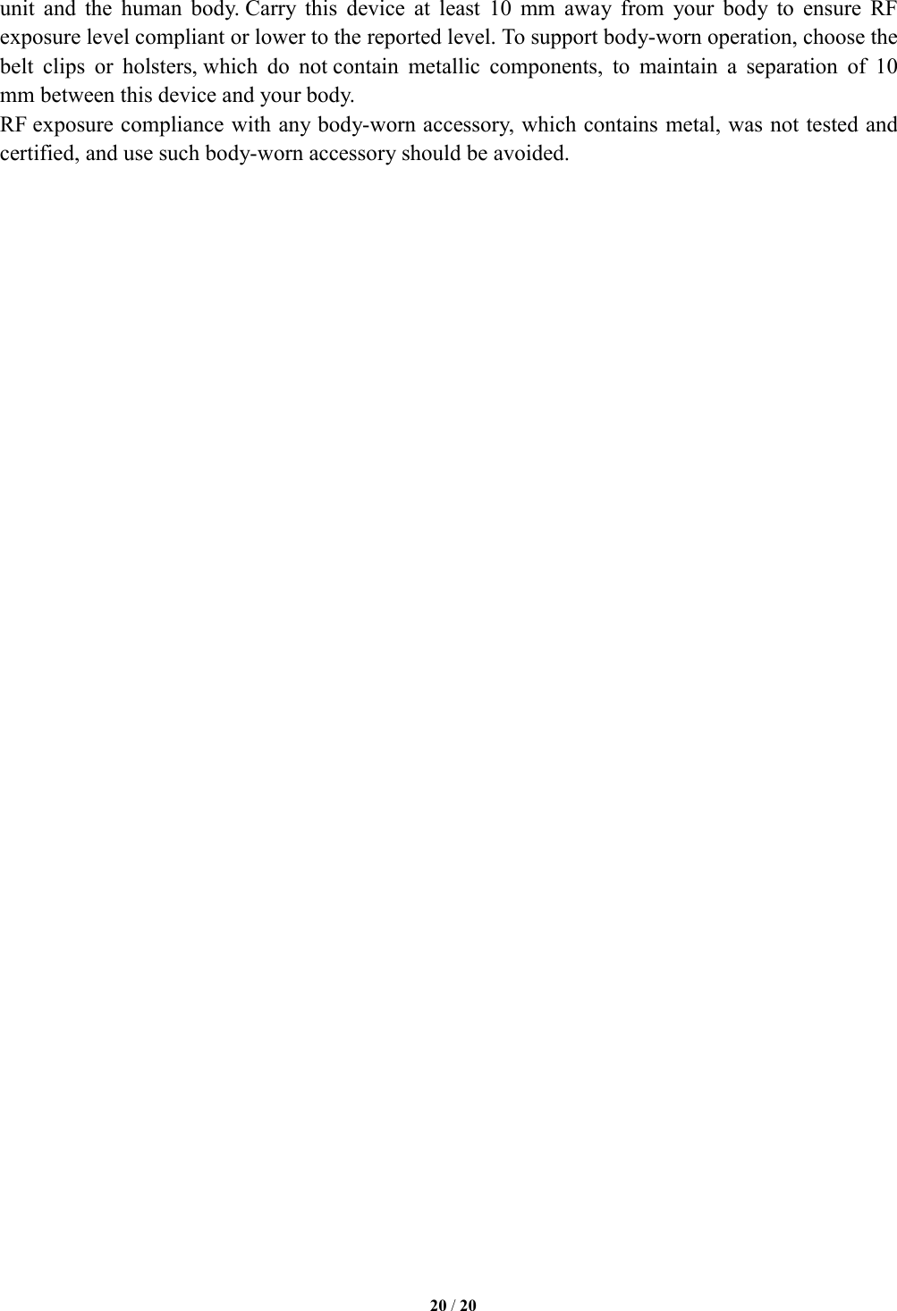   20 / 20  unit  and  the  human  body. Carry  this  device  at  least  10  mm  away  from  your  body  to  ensure  RF exposure level compliant or lower to the reported level. To support body-worn operation, choose the belt  clips  or  holsters, which  do  not contain  metallic  components,  to  maintain  a  separation  of  10 mm between this device and your body.   RF exposure compliance with any body-worn accessory, which contains metal, was not tested and certified, and use such body-worn accessory should be avoided.     