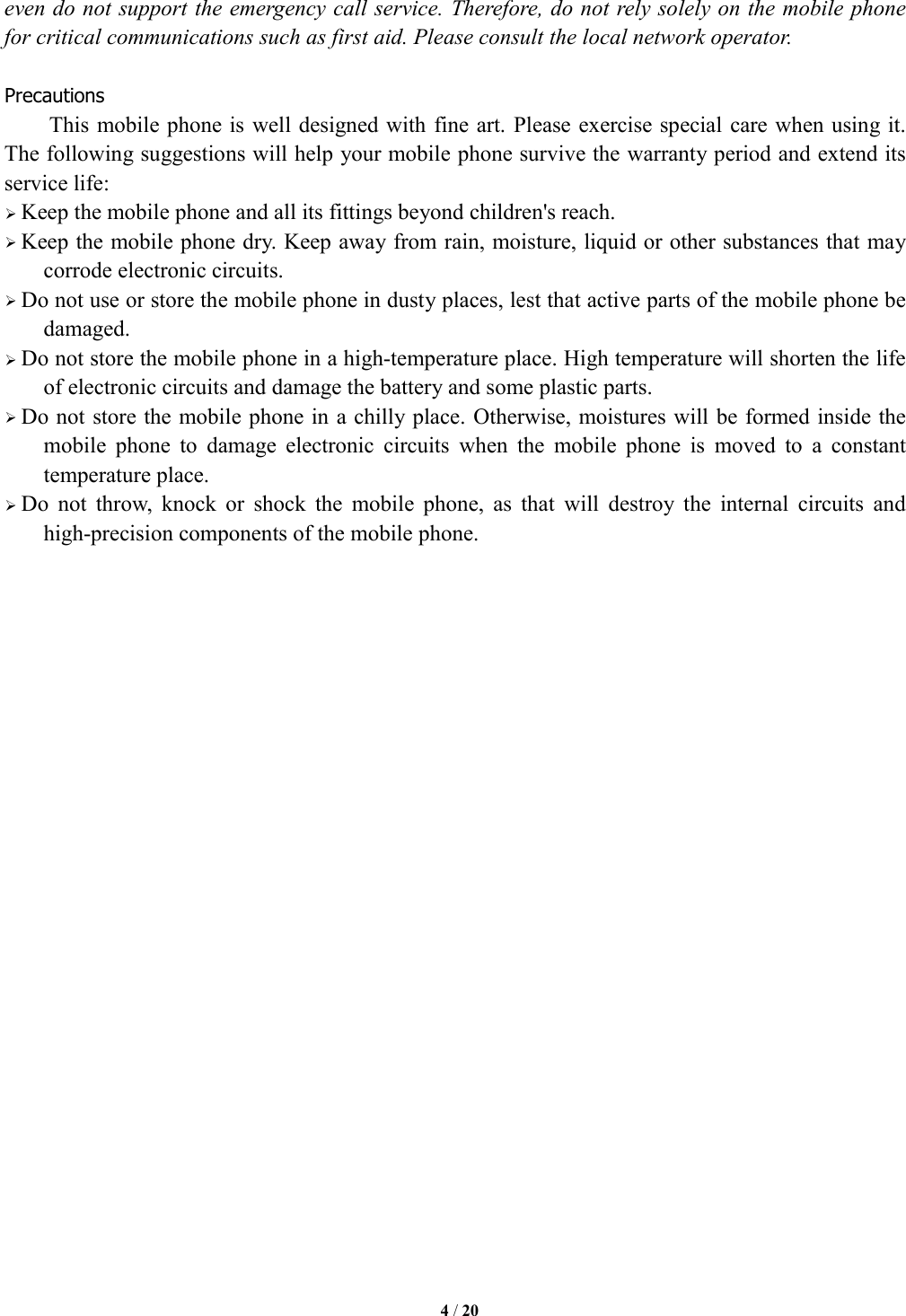   4 / 20  even do not support the emergency call service. Therefore, do not rely solely on the mobile phone for critical communications such as first aid. Please consult the local network operator.  Precautions This mobile phone is well designed with fine art. Please exercise special care when using it. The following suggestions will help your mobile phone survive the warranty period and extend its service life:  Keep the mobile phone and all its fittings beyond children's reach.  Keep the mobile phone dry. Keep away from rain, moisture, liquid or other substances that may corrode electronic circuits.  Do not use or store the mobile phone in dusty places, lest that active parts of the mobile phone be damaged.  Do not store the mobile phone in a high-temperature place. High temperature will shorten the life of electronic circuits and damage the battery and some plastic parts.  Do not store the mobile phone in a chilly place. Otherwise, moistures will be formed inside the mobile  phone  to  damage  electronic  circuits  when  the  mobile  phone  is  moved  to  a  constant temperature place.  Do  not  throw,  knock  or  shock  the  mobile  phone,  as  that  will  destroy  the  internal  circuits  and high-precision components of the mobile phone.                         