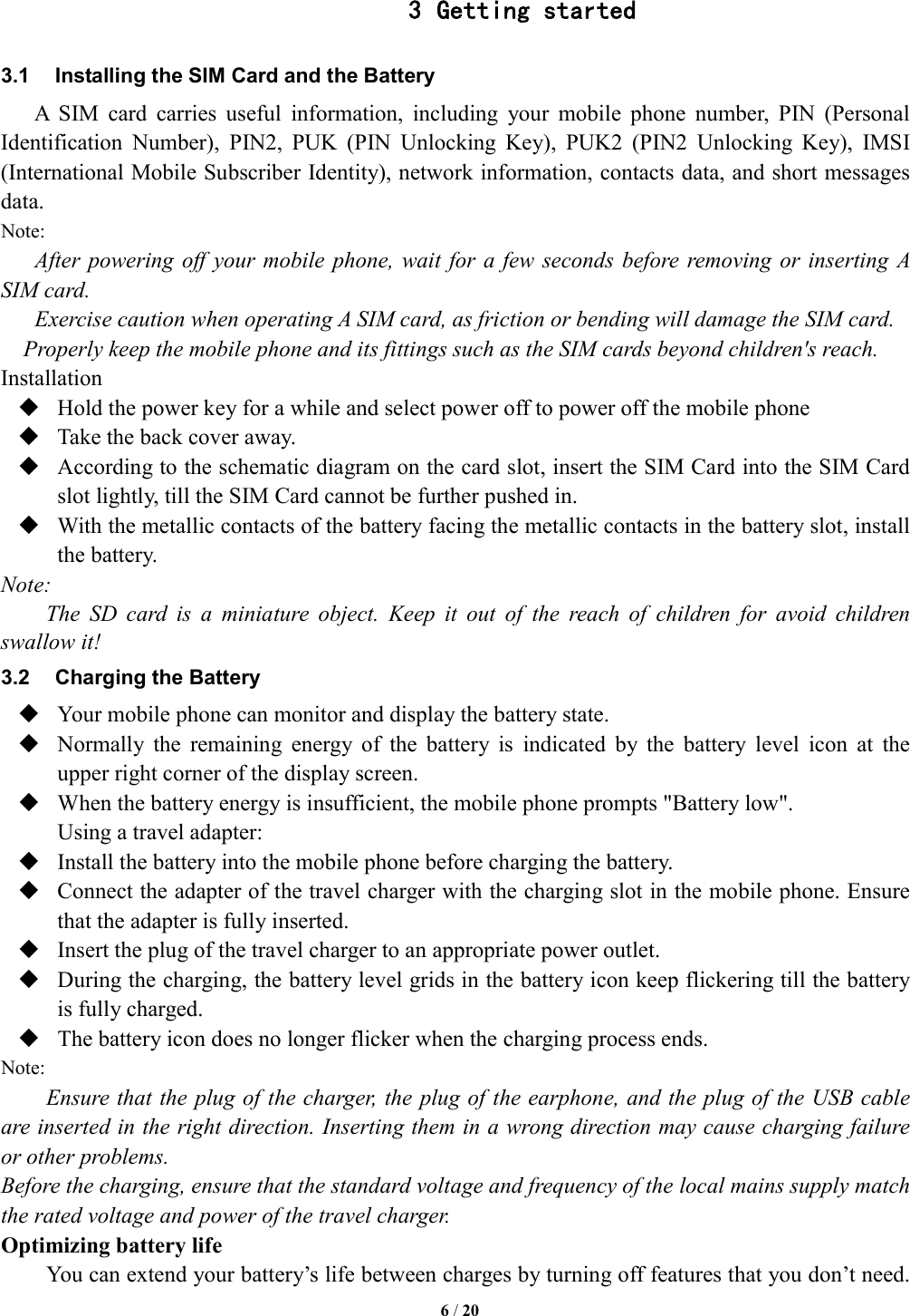   6 / 20  3 Getting started 3.1  Installing the SIM Card and the Battery A  SIM  card  carries  useful  information,  including  your  mobile  phone  number,  PIN  (Personal Identification  Number),  PIN2,  PUK  (PIN  Unlocking  Key),  PUK2  (PIN2  Unlocking  Key),  IMSI (International Mobile Subscriber Identity), network information, contacts data, and short messages data. Note: After powering off your mobile phone, wait  for a few  seconds before removing  or inserting  A SIM card. Exercise caution when operating A SIM card, as friction or bending will damage the SIM card. Properly keep the mobile phone and its fittings such as the SIM cards beyond children's reach. Installation  Hold the power key for a while and select power off to power off the mobile phone  Take the back cover away.  According to the schematic diagram on the card slot, insert the SIM Card into the SIM Card slot lightly, till the SIM Card cannot be further pushed in.  With the metallic contacts of the battery facing the metallic contacts in the battery slot, install the battery. Note: The  SD  card  is  a  miniature  object.  Keep  it  out  of  the  reach  of  children  for  avoid  children swallow it! 3.2  Charging the Battery  Your mobile phone can monitor and display the battery state.  Normally  the  remaining  energy  of  the  battery  is  indicated  by  the  battery  level  icon  at  the upper right corner of the display screen.  When the battery energy is insufficient, the mobile phone prompts "Battery low".   Using a travel adapter:  Install the battery into the mobile phone before charging the battery.  Connect the adapter of the travel charger with the charging slot in the mobile phone. Ensure that the adapter is fully inserted.  Insert the plug of the travel charger to an appropriate power outlet.  During the charging, the battery level grids in the battery icon keep flickering till the battery is fully charged.  The battery icon does no longer flicker when the charging process ends. Note: Ensure that the plug of the charger, the plug of the earphone, and the plug of the USB cable are inserted in the right direction. Inserting them in a wrong direction may cause charging failure or other problems. Before the charging, ensure that the standard voltage and frequency of the local mains supply match the rated voltage and power of the travel charger. Optimizing battery life You can extend your battery&rsquo;s life between charges by turning off features that you don&rsquo;t need. 