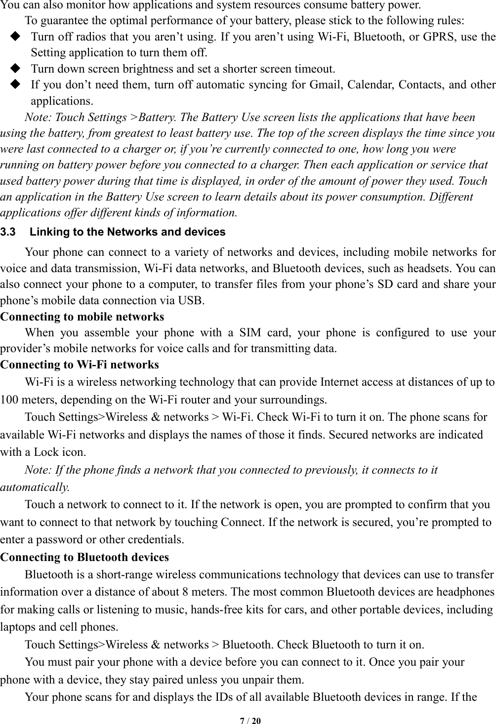   7 / 20  You can also monitor how applications and system resources consume battery power.   To guarantee the optimal performance of your battery, please stick to the following rules:  Turn off radios that you aren&rsquo;t using. If you aren&rsquo;t using Wi-Fi, Bluetooth, or GPRS, use the Setting application to turn them off.  Turn down screen brightness and set a shorter screen timeout.  If you don&rsquo;t need them, turn off automatic syncing for Gmail, Calendar, Contacts, and other applications. Note: Touch Settings >Battery. The Battery Use screen lists the applications that have been using the battery, from greatest to least battery use. The top of the screen displays the time since you were last connected to a charger or, if you&rsquo;re currently connected to one, how long you were running on battery power before you connected to a charger. Then each application or service that used battery power during that time is displayed, in order of the amount of power they used. Touch an application in the Battery Use screen to learn details about its power consumption. Different applications offer different kinds of information.   3.3  Linking to the Networks and devices Your phone can connect to a variety of networks and devices, including mobile networks for voice and data transmission, Wi-Fi data networks, and Bluetooth devices, such as headsets. You can also connect your phone to a computer, to transfer files from your phone&rsquo;s SD card and share your phone&rsquo;s mobile data connection via USB. Connecting to mobile networks         When  you  assemble  your  phone  with  a  SIM  card,  your  phone  is  configured  to  use  your provider&rsquo;s mobile networks for voice calls and for transmitting data.   Connecting to Wi-Fi networks Wi-Fi is a wireless networking technology that can provide Internet access at distances of up to 100 meters, depending on the Wi-Fi router and your surroundings.   Touch Settings>Wireless &amp; networks > Wi-Fi. Check Wi-Fi to turn it on. The phone scans for available Wi-Fi networks and displays the names of those it finds. Secured networks are indicated with a Lock icon.   Note: If the phone finds a network that you connected to previously, it connects to it automatically. Touch a network to connect to it. If the network is open, you are prompted to confirm that you want to connect to that network by touching Connect. If the network is secured, you&rsquo;re prompted to enter a password or other credentials. Connecting to Bluetooth devices Bluetooth is a short-range wireless communications technology that devices can use to transfer information over a distance of about 8 meters. The most common Bluetooth devices are headphones for making calls or listening to music, hands-free kits for cars, and other portable devices, including laptops and cell phones.           Touch Settings>Wireless &amp; networks > Bluetooth. Check Bluetooth to turn it on.         You must pair your phone with a device before you can connect to it. Once you pair your phone with a device, they stay paired unless you unpair them.         Your phone scans for and displays the IDs of all available Bluetooth devices in range. If the 