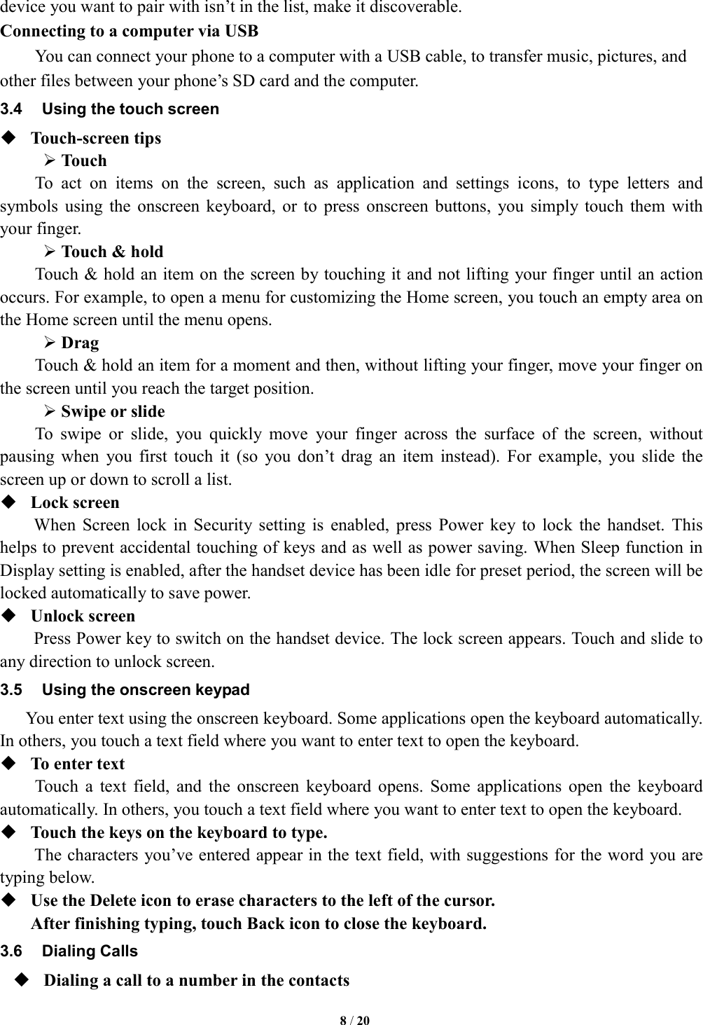   8 / 20  device you want to pair with isn&rsquo;t in the list, make it discoverable.   Connecting to a computer via USB You can connect your phone to a computer with a USB cable, to transfer music, pictures, and other files between your phone&rsquo;s SD card and the computer. 3.4  Using the touch screen  Touch-screen tips    Touch To  act  on  items  on  the  screen,  such  as  application  and  settings  icons,  to  type  letters  and symbols  using  the  onscreen  keyboard,  or  to  press  onscreen  buttons,  you  simply  touch  them  with your finger.  Touch &amp; hold   Touch &amp; hold an item on the screen by touching it and not lifting your finger until an action occurs. For example, to open a menu for customizing the Home screen, you touch an empty area on the Home screen until the menu opens.      Drag   Touch &amp; hold an item for a moment and then, without lifting your finger, move your finger on the screen until you reach the target position.    Swipe or slide   To  swipe  or  slide,  you  quickly  move  your  finger  across  the  surface  of  the  screen,  without pausing  when  you  first  touch  it  (so  you  don&rsquo;t  drag  an  item  instead).  For  example,  you  slide  the screen up or down to scroll a list.  Lock screen   When  Screen  lock  in  Security  setting  is  enabled,  press  Power  key to  lock  the  handset.  This helps to prevent accidental touching of keys and as well as power saving. When Sleep function in Display setting is enabled, after the handset device has been idle for preset period, the screen will be locked automatically to save power.    Unlock screen   Press Power key to switch on the handset device. The lock screen appears. Touch and slide to any direction to unlock screen. 3.5  Using the onscreen keypad You enter text using the onscreen keyboard. Some applications open the keyboard automatically. In others, you touch a text field where you want to enter text to open the keyboard.    To enter text Touch  a  text  field,  and  the  onscreen  keyboard  opens.  Some  applications  open  the  keyboard automatically. In others, you touch a text field where you want to enter text to open the keyboard.  Touch the keys on the keyboard to type. The characters you&rsquo;ve entered appear in the text field, with suggestions for the word you are typing below.    Use the Delete icon to erase characters to the left of the cursor. After finishing typing, touch Back icon to close the keyboard. 3.6  Dialing Calls  Dialing a call to a number in the contacts 
